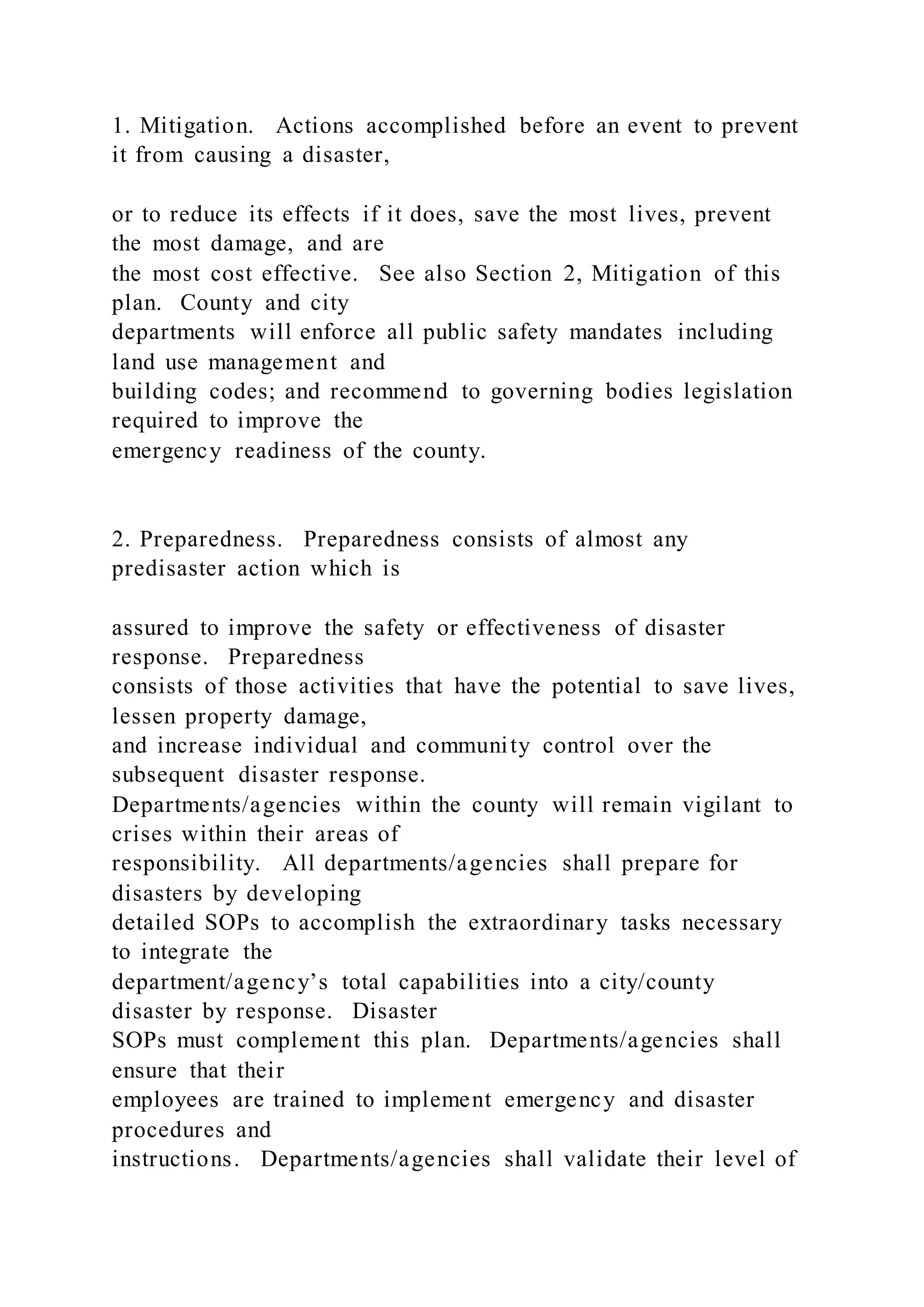 1. Mitigation. Actions accomplished before an event to prevent
it from causing a disaster,
or to reduce its effects if it does, save the most lives, prevent
the most damage, and are
the most cost effective. See also Section 2, Mitigation of this
plan. County and city
departments will enforce all public safety mandates including
land use management and
building codes; and recommend to governing bodies legislation
required to improve the
emergency readiness of the county.
2. Preparedness. Preparedness consists of almost any
predisaster action which is
assured to improve the safety or effectiveness of disaster
response. Preparedness
consists of those activities that have the potential to save lives,
lessen property damage,
and increase individual and community control over the
subsequent disaster response.
Departments/agencies within the county will remain vigilant to
crises within their areas of
responsibility. All departments/agencies shall prepare for
disasters by developing
detailed SOPs to accomplish the extraordinary tasks necessary
to integrate the
department/agency’s total capabilities into a city/county
disaster by response. Disaster
SOPs must complement this plan. Departments/agencies shall
ensure that their
employees are trained to implement emergency and disaster
procedures and
instructions. Departments/agencies shall validate their level of
 