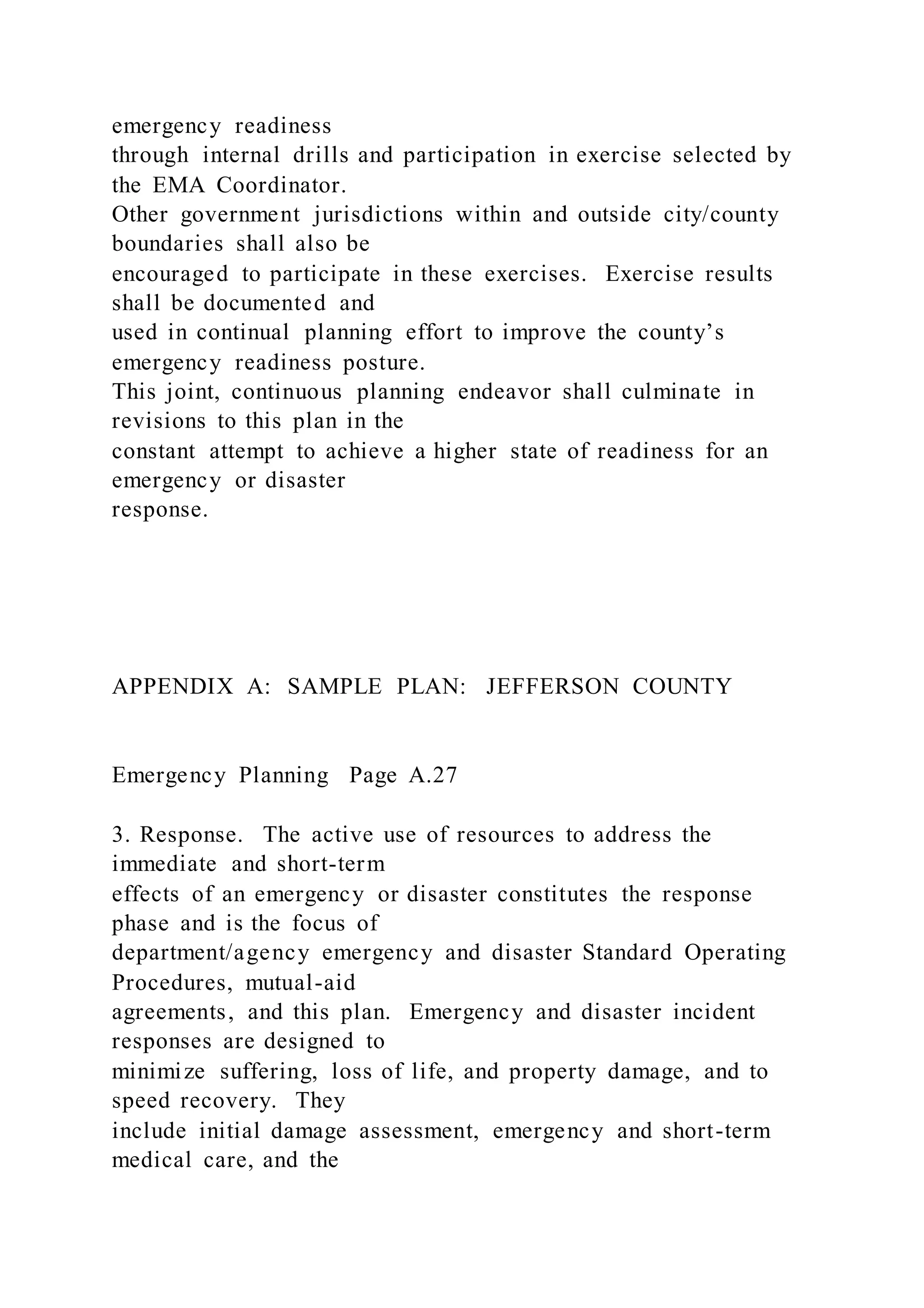 emergency readiness
through internal drills and participation in exercise selected by
the EMA Coordinator.
Other government jurisdictions within and outside city/county
boundaries shall also be
encouraged to participate in these exercises. Exercise results
shall be documented and
used in continual planning effort to improve the county’s
emergency readiness posture.
This joint, continuous planning endeavor shall culminate in
revisions to this plan in the
constant attempt to achieve a higher state of readiness for an
emergency or disaster
response.
APPENDIX A: SAMPLE PLAN: JEFFERSON COUNTY
Emergency Planning Page A.27
3. Response. The active use of resources to address the
immediate and short-term
effects of an emergency or disaster constitutes the response
phase and is the focus of
department/agency emergency and disaster Standard Operating
Procedures, mutual-aid
agreements, and this plan. Emergency and disaster incident
responses are designed to
minimize suffering, loss of life, and property damage, and to
speed recovery. They
include initial damage assessment, emergency and short-term
medical care, and the
 