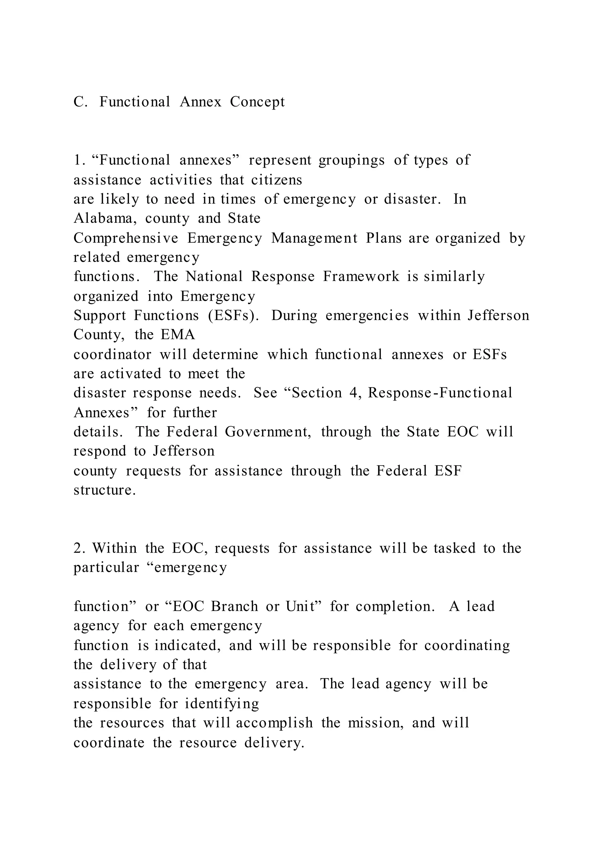 C. Functional Annex Concept
1. “Functional annexes” represent groupings of types of
assistance activities that citizens
are likely to need in times of emergency or disaster. In
Alabama, county and State
Comprehensive Emergency Management Plans are organized by
related emergency
functions. The National Response Framework is similarly
organized into Emergency
Support Functions (ESFs). During emergencies within Jefferson
County, the EMA
coordinator will determine which functional annexes or ESFs
are activated to meet the
disaster response needs. See “Section 4, Response-Functional
Annexes” for further
details. The Federal Government, through the State EOC will
respond to Jefferson
county requests for assistance through the Federal ESF
structure.
2. Within the EOC, requests for assistance will be tasked to the
particular “emergency
function” or “EOC Branch or Unit” for completion. A lead
agency for each emergency
function is indicated, and will be responsible for coordinating
the delivery of that
assistance to the emergency area. The lead agency will be
responsible for identifying
the resources that will accomplish the mission, and will
coordinate the resource delivery.
 