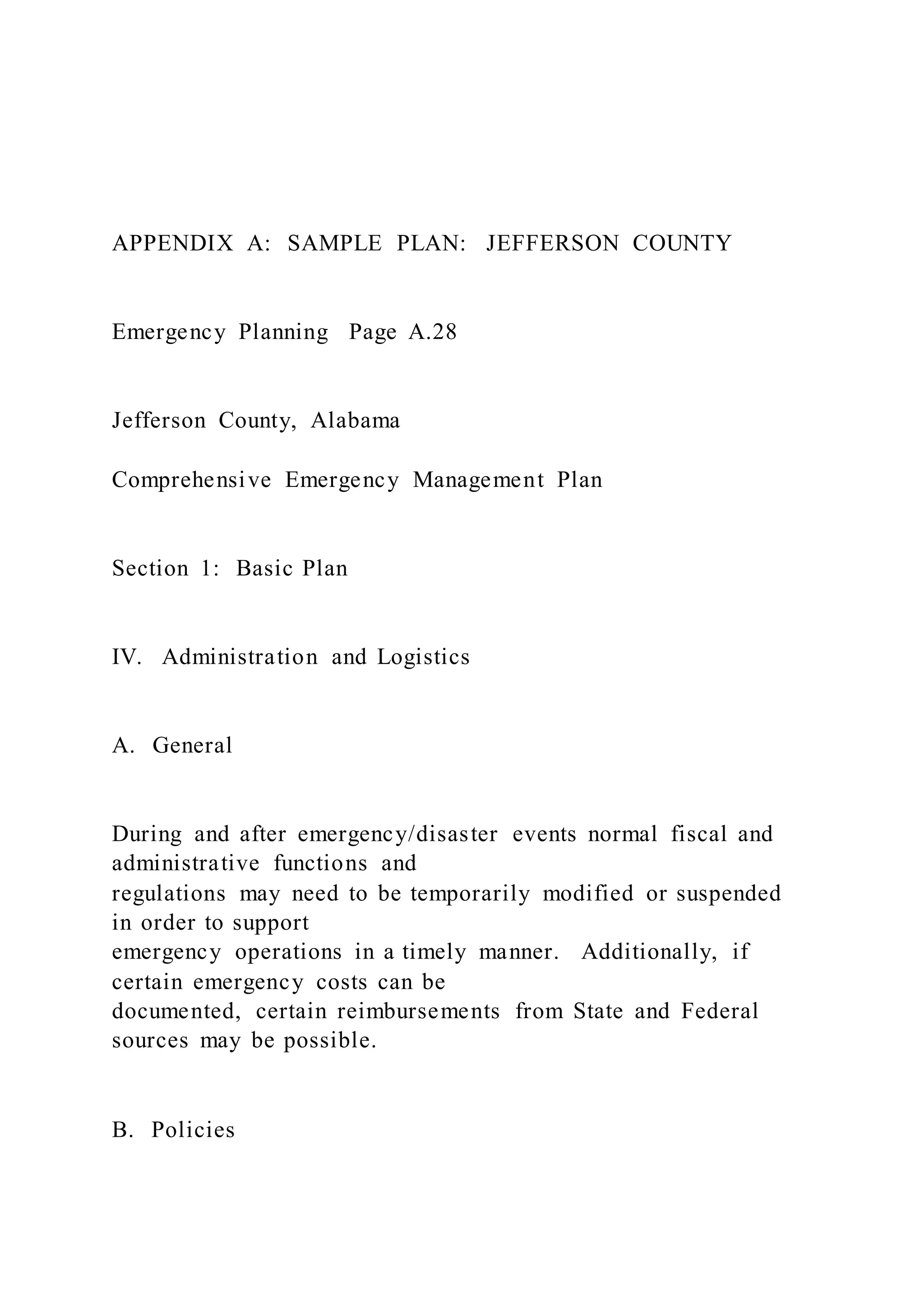 APPENDIX A: SAMPLE PLAN: JEFFERSON COUNTY
Emergency Planning Page A.28
Jefferson County, Alabama
Comprehensive Emergency Management Plan
Section 1: Basic Plan
IV. Administration and Logistics
A. General
During and after emergency/disaster events normal fiscal and
administrative functions and
regulations may need to be temporarily modified or suspended
in order to support
emergency operations in a timely manner. Additionally, if
certain emergency costs can be
documented, certain reimbursements from State and Federal
sources may be possible.
B. Policies
 