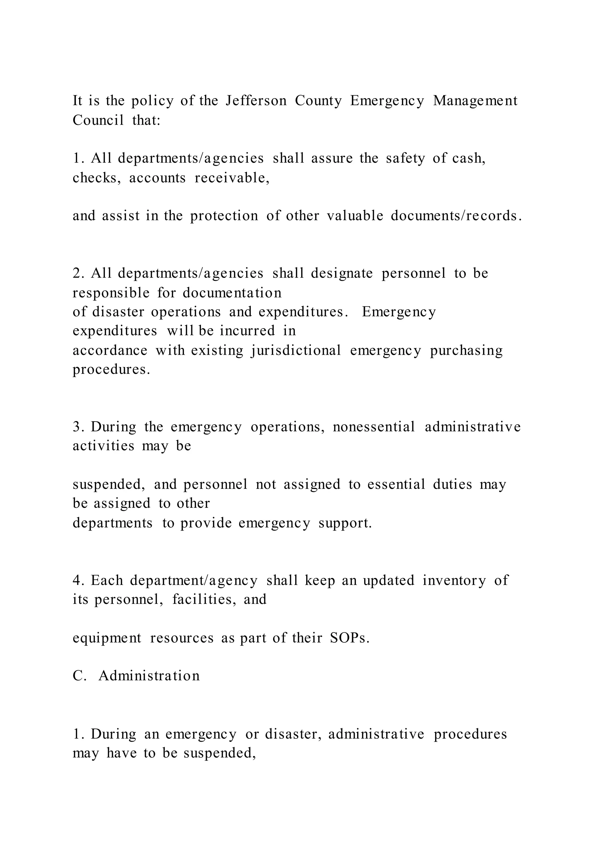 It is the policy of the Jefferson County Emergency Management
Council that:
1. All departments/agencies shall assure the safety of cash,
checks, accounts receivable,
and assist in the protection of other valuable documents/records.
2. All departments/agencies shall designate personnel to be
responsible for documentation
of disaster operations and expenditures. Emergency
expenditures will be incurred in
accordance with existing jurisdictional emergency purchasing
procedures.
3. During the emergency operations, nonessential administrative
activities may be
suspended, and personnel not assigned to essential duties may
be assigned to other
departments to provide emergency support.
4. Each department/agency shall keep an updated inventory of
its personnel, facilities, and
equipment resources as part of their SOPs.
C. Administration
1. During an emergency or disaster, administrative procedures
may have to be suspended,
 