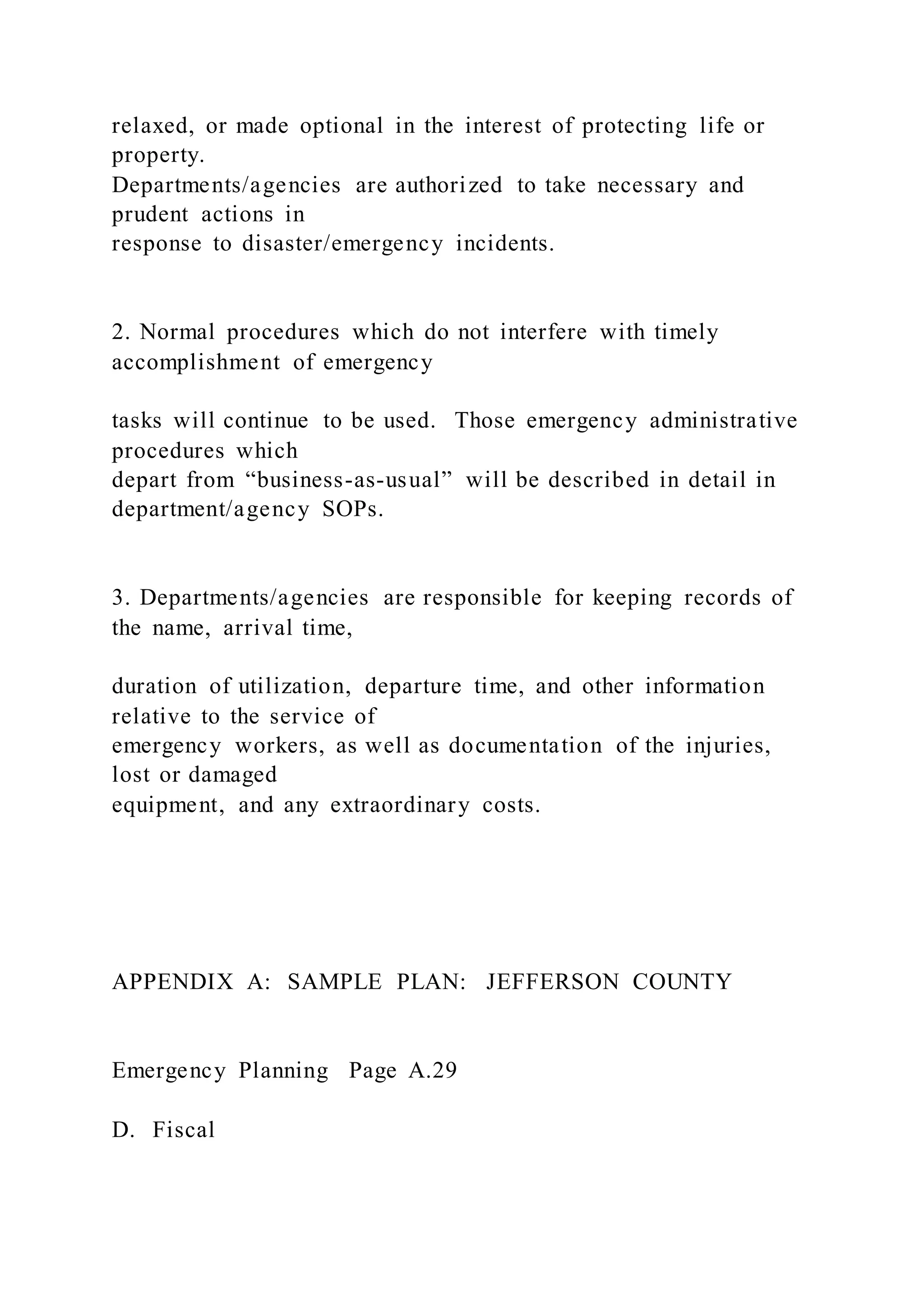 relaxed, or made optional in the interest of protecting life or
property.
Departments/agencies are authorized to take necessary and
prudent actions in
response to disaster/emergency incidents.
2. Normal procedures which do not interfere with timely
accomplishment of emergency
tasks will continue to be used. Those emergency administrative
procedures which
depart from “business-as-usual” will be described in detail in
department/agency SOPs.
3. Departments/agencies are responsible for keeping records of
the name, arrival time,
duration of utilization, departure time, and other information
relative to the service of
emergency workers, as well as documentation of the injuries,
lost or damaged
equipment, and any extraordinary costs.
APPENDIX A: SAMPLE PLAN: JEFFERSON COUNTY
Emergency Planning Page A.29
D. Fiscal
 