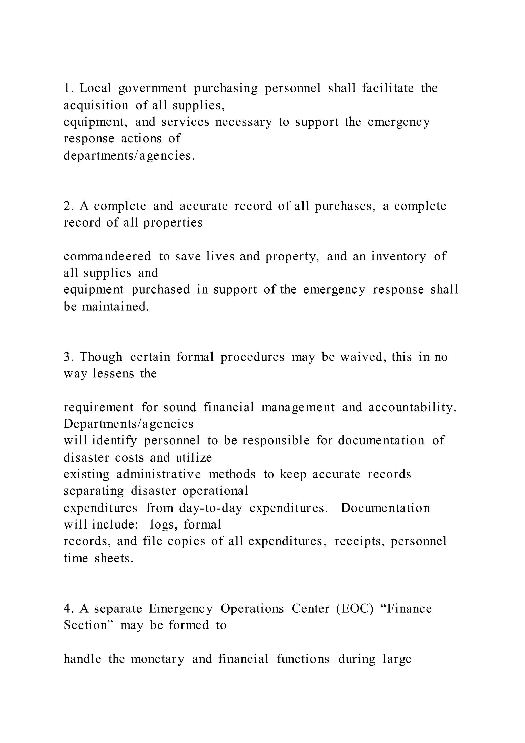1. Local government purchasing personnel shall facilitate the
acquisition of all supplies,
equipment, and services necessary to support the emergency
response actions of
departments/agencies.
2. A complete and accurate record of all purchases, a complete
record of all properties
commandeered to save lives and property, and an inventory of
all supplies and
equipment purchased in support of the emergency response shall
be maintained.
3. Though certain formal procedures may be waived, this in no
way lessens the
requirement for sound financial management and accountability.
Departments/agencies
will identify personnel to be responsible for documentation of
disaster costs and utilize
existing administrative methods to keep accurate records
separating disaster operational
expenditures from day-to-day expenditures. Documentation
will include: logs, formal
records, and file copies of all expenditures, receipts, personnel
time sheets.
4. A separate Emergency Operations Center (EOC) “Finance
Section” may be formed to
handle the monetary and financial functions during large
 