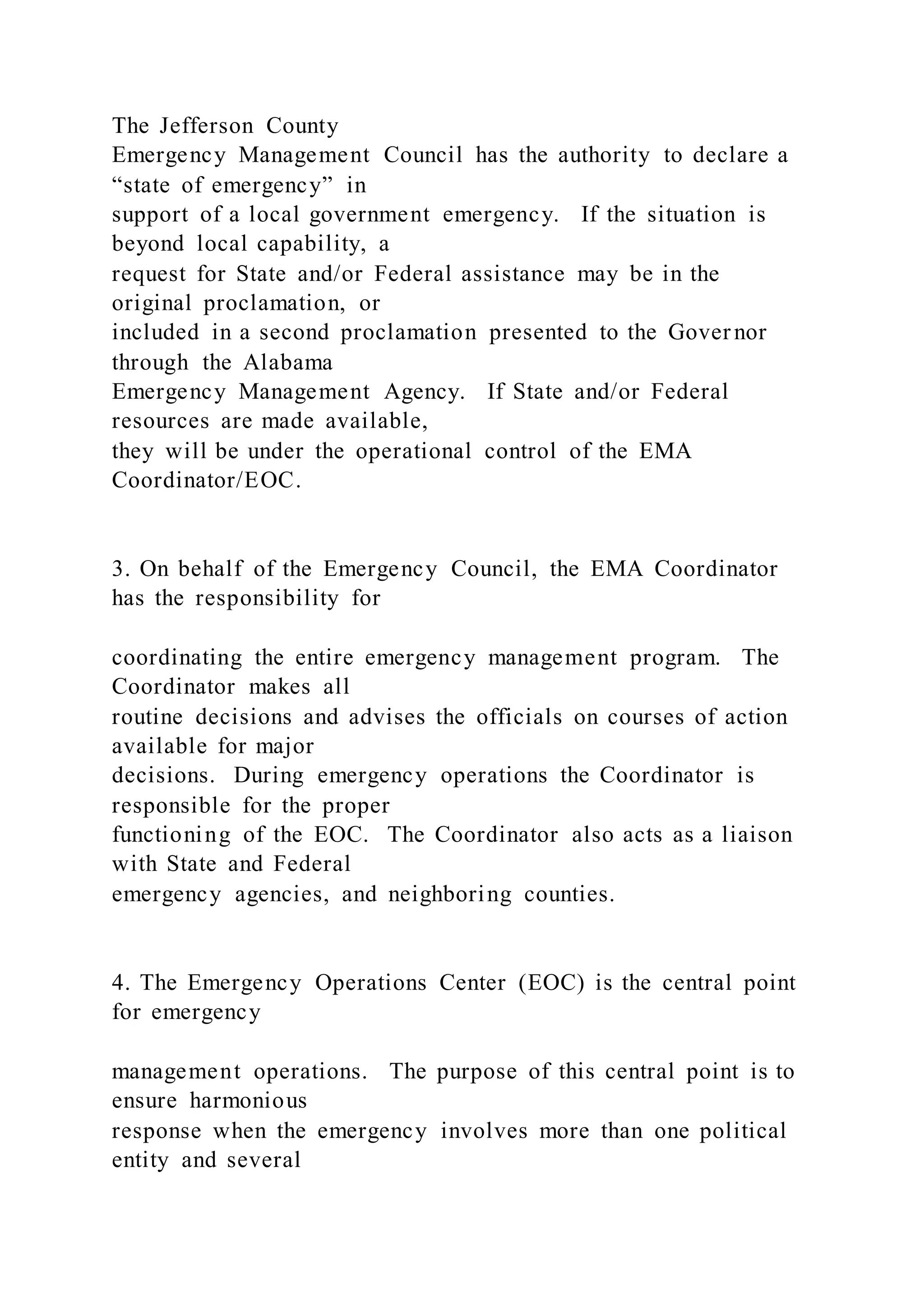 The Jefferson County
Emergency Management Council has the authority to declare a
“state of emergency” in
support of a local government emergency. If the situation is
beyond local capability, a
request for State and/or Federal assistance may be in the
original proclamation, or
included in a second proclamation presented to the Gover nor
through the Alabama
Emergency Management Agency. If State and/or Federal
resources are made available,
they will be under the operational control of the EMA
Coordinator/EOC.
3. On behalf of the Emergency Council, the EMA Coordinator
has the responsibility for
coordinating the entire emergency management program. The
Coordinator makes all
routine decisions and advises the officials on courses of action
available for major
decisions. During emergency operations the Coordinator is
responsible for the proper
functioning of the EOC. The Coordinator also acts as a liaison
with State and Federal
emergency agencies, and neighboring counties.
4. The Emergency Operations Center (EOC) is the central point
for emergency
management operations. The purpose of this central point is to
ensure harmonious
response when the emergency involves more than one political
entity and several
 
