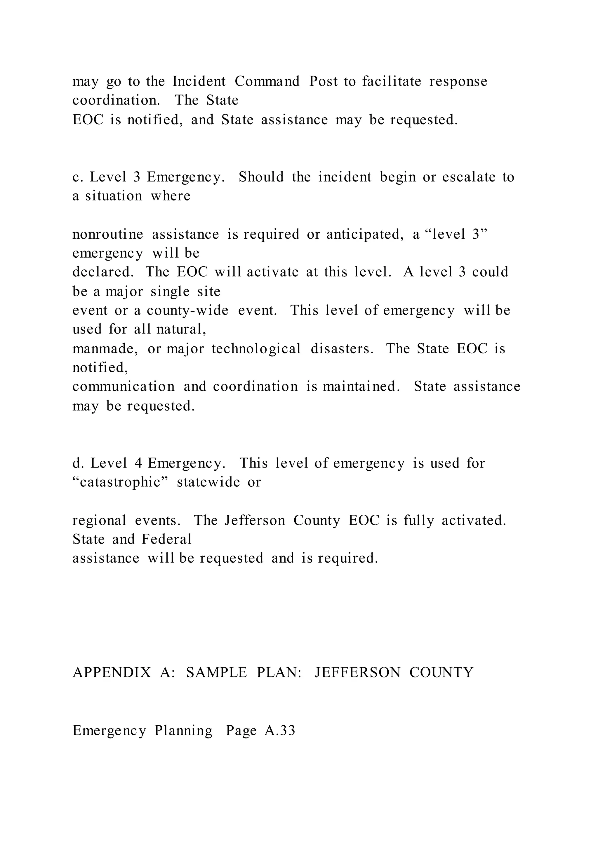 may go to the Incident Command Post to facilitate response
coordination. The State
EOC is notified, and State assistance may be requested.
c. Level 3 Emergency. Should the incident begin or escalate to
a situation where
nonroutine assistance is required or anticipated, a “level 3”
emergency will be
declared. The EOC will activate at this level. A level 3 could
be a major single site
event or a county-wide event. This level of emergency will be
used for all natural,
manmade, or major technological disasters. The State EOC is
notified,
communication and coordination is maintained. State assistance
may be requested.
d. Level 4 Emergency. This level of emergency is used for
“catastrophic” statewide or
regional events. The Jefferson County EOC is fully activated.
State and Federal
assistance will be requested and is required.
APPENDIX A: SAMPLE PLAN: JEFFERSON COUNTY
Emergency Planning Page A.33
 