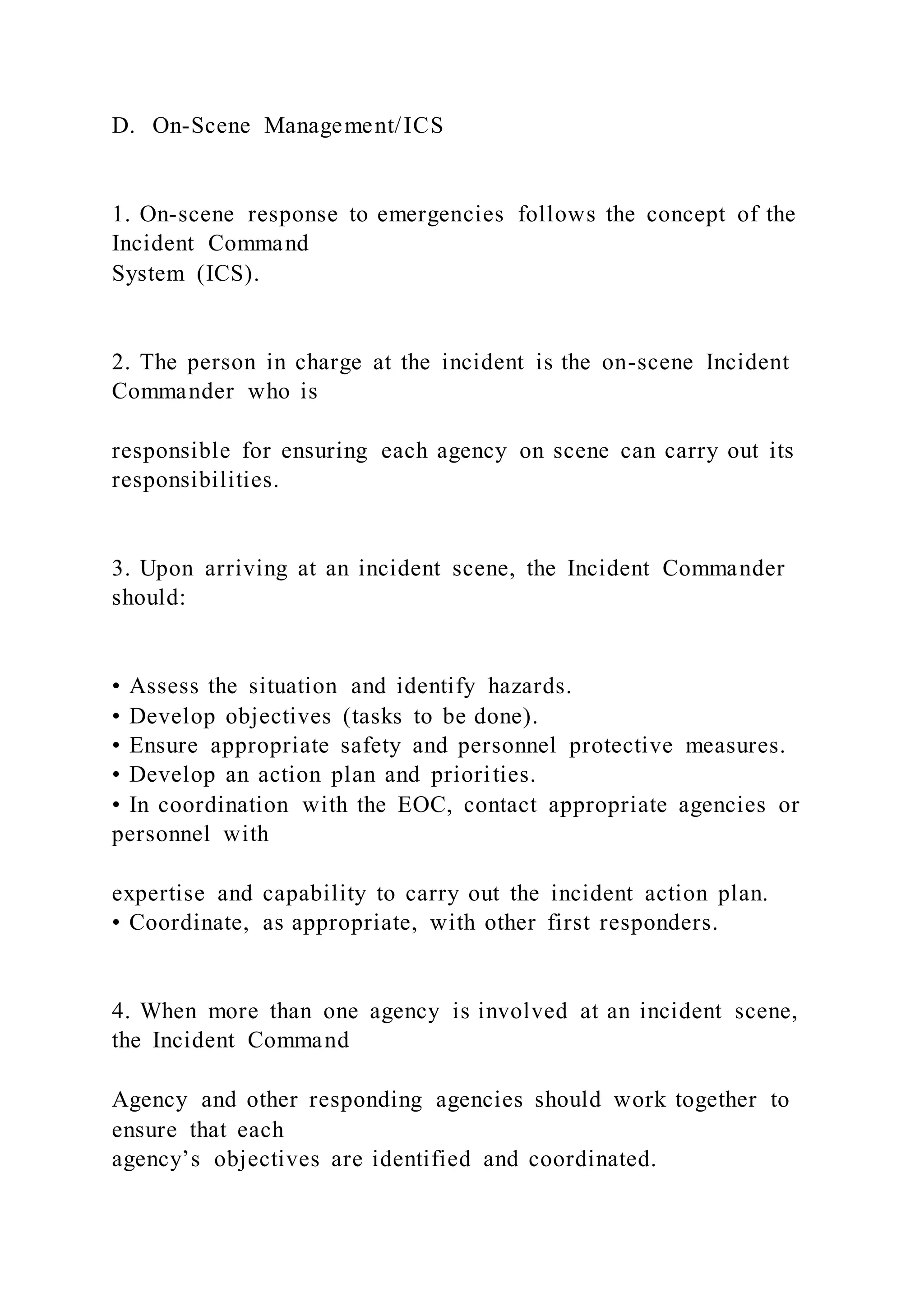 D. On-Scene Management/ICS
1. On-scene response to emergencies follows the concept of the
Incident Command
System (ICS).
2. The person in charge at the incident is the on-scene Incident
Commander who is
responsible for ensuring each agency on scene can carry out its
responsibilities.
3. Upon arriving at an incident scene, the Incident Commander
should:
• Assess the situation and identify hazards.
• Develop objectives (tasks to be done).
• Ensure appropriate safety and personnel protective measures.
• Develop an action plan and priorities.
• In coordination with the EOC, contact appropriate agencies or
personnel with
expertise and capability to carry out the incident action plan.
• Coordinate, as appropriate, with other first responders.
4. When more than one agency is involved at an incident scene,
the Incident Command
Agency and other responding agencies should work together to
ensure that each
agency’s objectives are identified and coordinated.
 