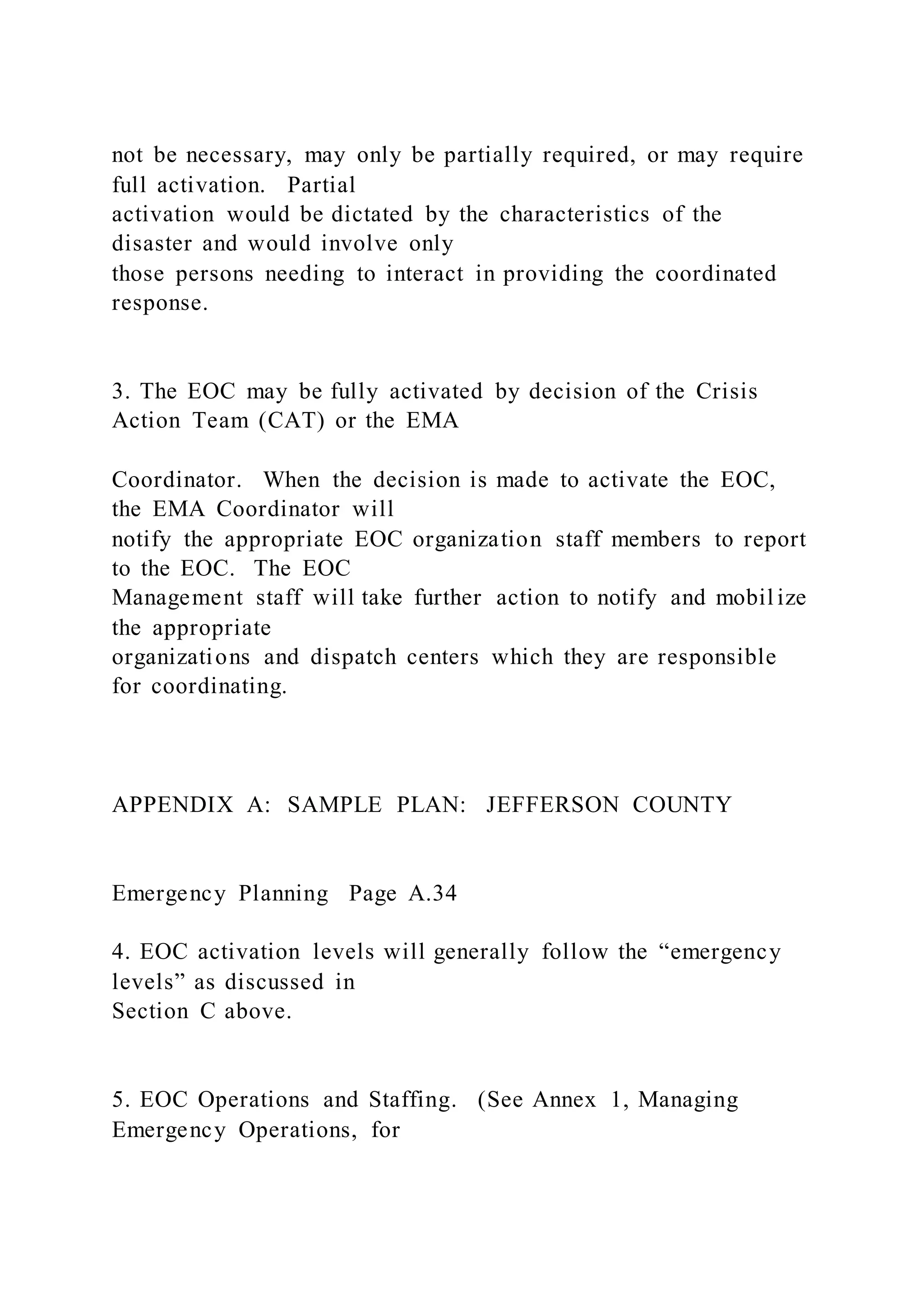 not be necessary, may only be partially required, or may require
full activation. Partial
activation would be dictated by the characteristics of the
disaster and would involve only
those persons needing to interact in providing the coordinated
response.
3. The EOC may be fully activated by decision of the Crisis
Action Team (CAT) or the EMA
Coordinator. When the decision is made to activate the EOC,
the EMA Coordinator will
notify the appropriate EOC organization staff members to report
to the EOC. The EOC
Management staff will take further action to notify and mobil ize
the appropriate
organizations and dispatch centers which they are responsible
for coordinating.
APPENDIX A: SAMPLE PLAN: JEFFERSON COUNTY
Emergency Planning Page A.34
4. EOC activation levels will generally follow the “emergency
levels” as discussed in
Section C above.
5. EOC Operations and Staffing. (See Annex 1, Managing
Emergency Operations, for
 