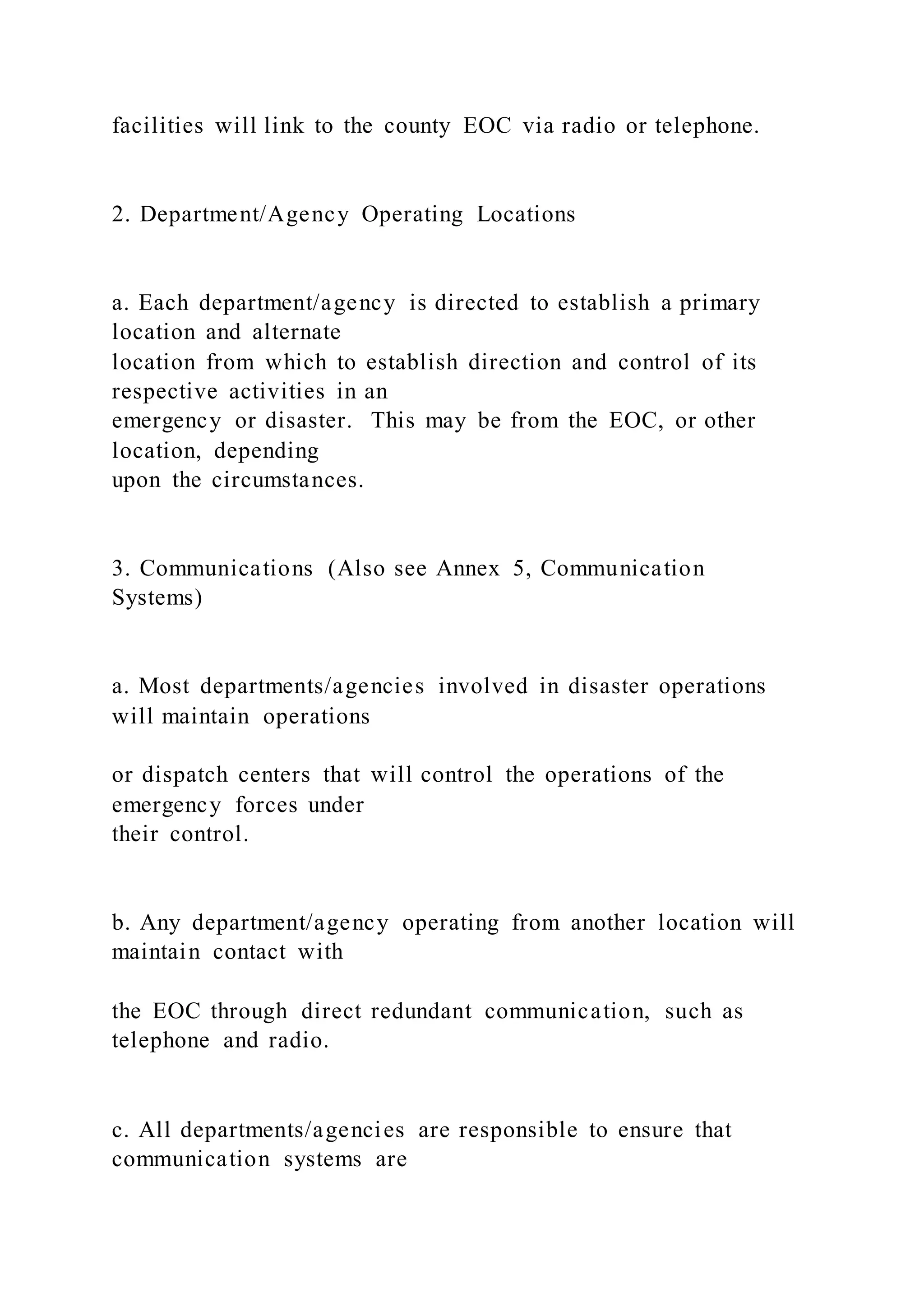 facilities will link to the county EOC via radio or telephone.
2. Department/Agency Operating Locations
a. Each department/agency is directed to establish a primary
location and alternate
location from which to establish direction and control of its
respective activities in an
emergency or disaster. This may be from the EOC, or other
location, depending
upon the circumstances.
3. Communications (Also see Annex 5, Communication
Systems)
a. Most departments/agencies involved in disaster operations
will maintain operations
or dispatch centers that will control the operations of the
emergency forces under
their control.
b. Any department/agency operating from another location will
maintain contact with
the EOC through direct redundant communication, such as
telephone and radio.
c. All departments/agencies are responsible to ensure that
communication systems are
 