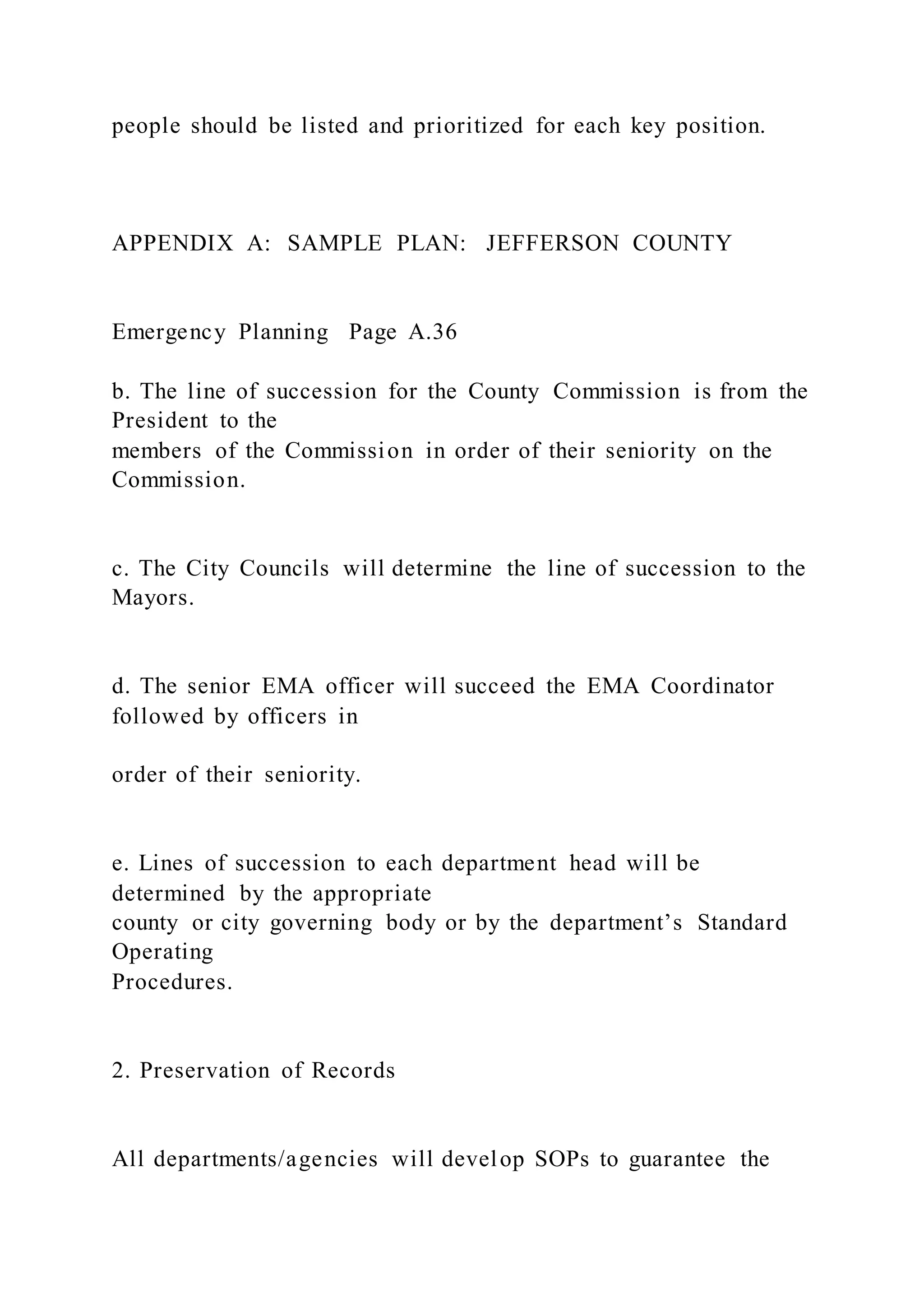 people should be listed and prioritized for each key position.
APPENDIX A: SAMPLE PLAN: JEFFERSON COUNTY
Emergency Planning Page A.36
b. The line of succession for the County Commission is from the
President to the
members of the Commission in order of their seniority on the
Commission.
c. The City Councils will determine the line of succession to the
Mayors.
d. The senior EMA officer will succeed the EMA Coordinator
followed by officers in
order of their seniority.
e. Lines of succession to each department head will be
determined by the appropriate
county or city governing body or by the department’s Standard
Operating
Procedures.
2. Preservation of Records
All departments/agencies will develop SOPs to guarantee the
 