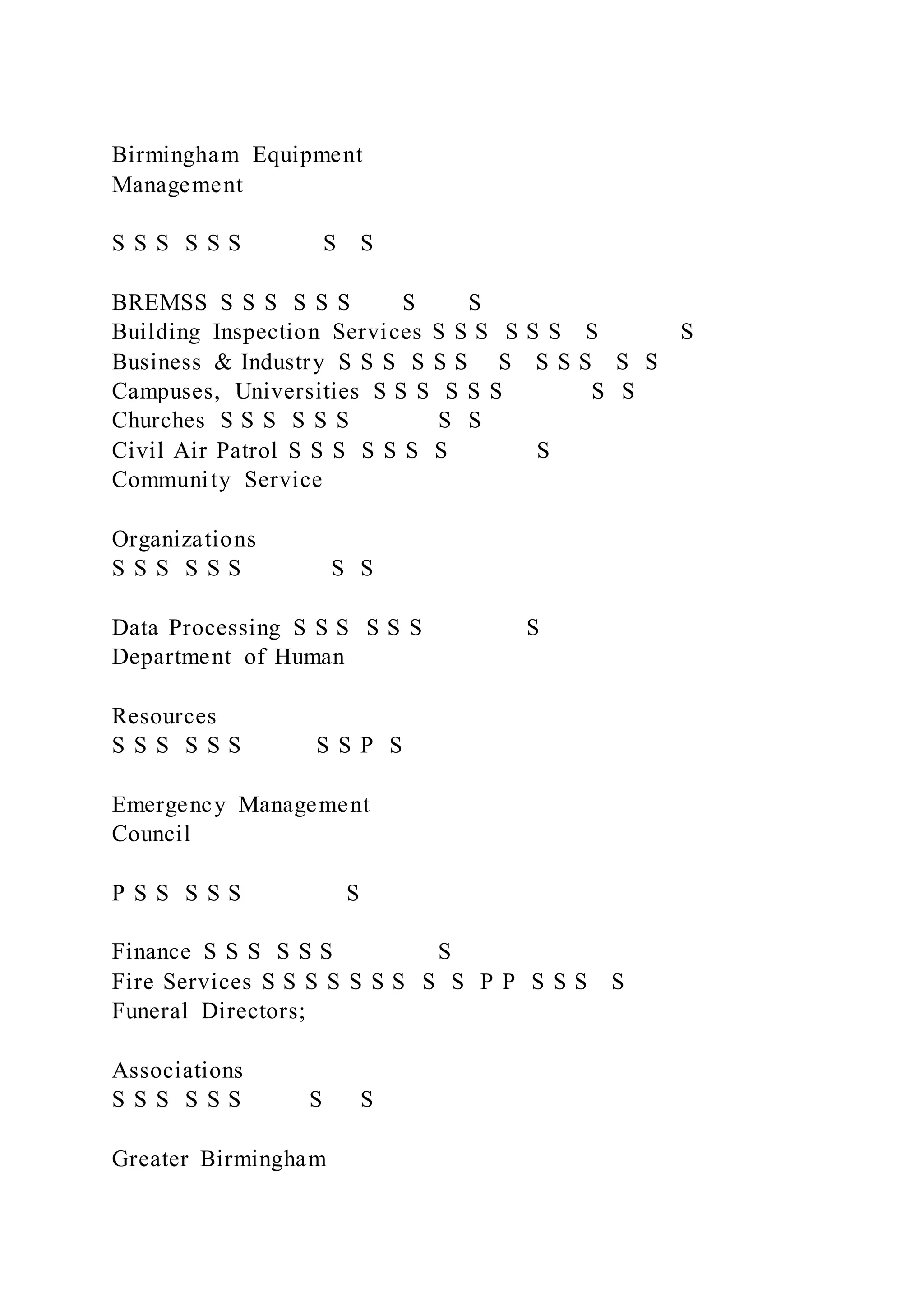 Birmingham Equipment
Management
S S S S S S S S
BREMSS S S S S S S S S
Building Inspection Services S S S S S S S S
Business & Industry S S S S S S S S S S S S
Campuses, Universities S S S S S S S S
Churches S S S S S S S S
Civil Air Patrol S S S S S S S S
Community Service
Organizations
S S S S S S S S
Data Processing S S S S S S S
Department of Human
Resources
S S S S S S S S P S
Emergency Management
Council
P S S S S S S
Finance S S S S S S S
Fire Services S S S S S S S S S P P S S S S
Funeral Directors;
Associations
S S S S S S S S
Greater Birmingham
 