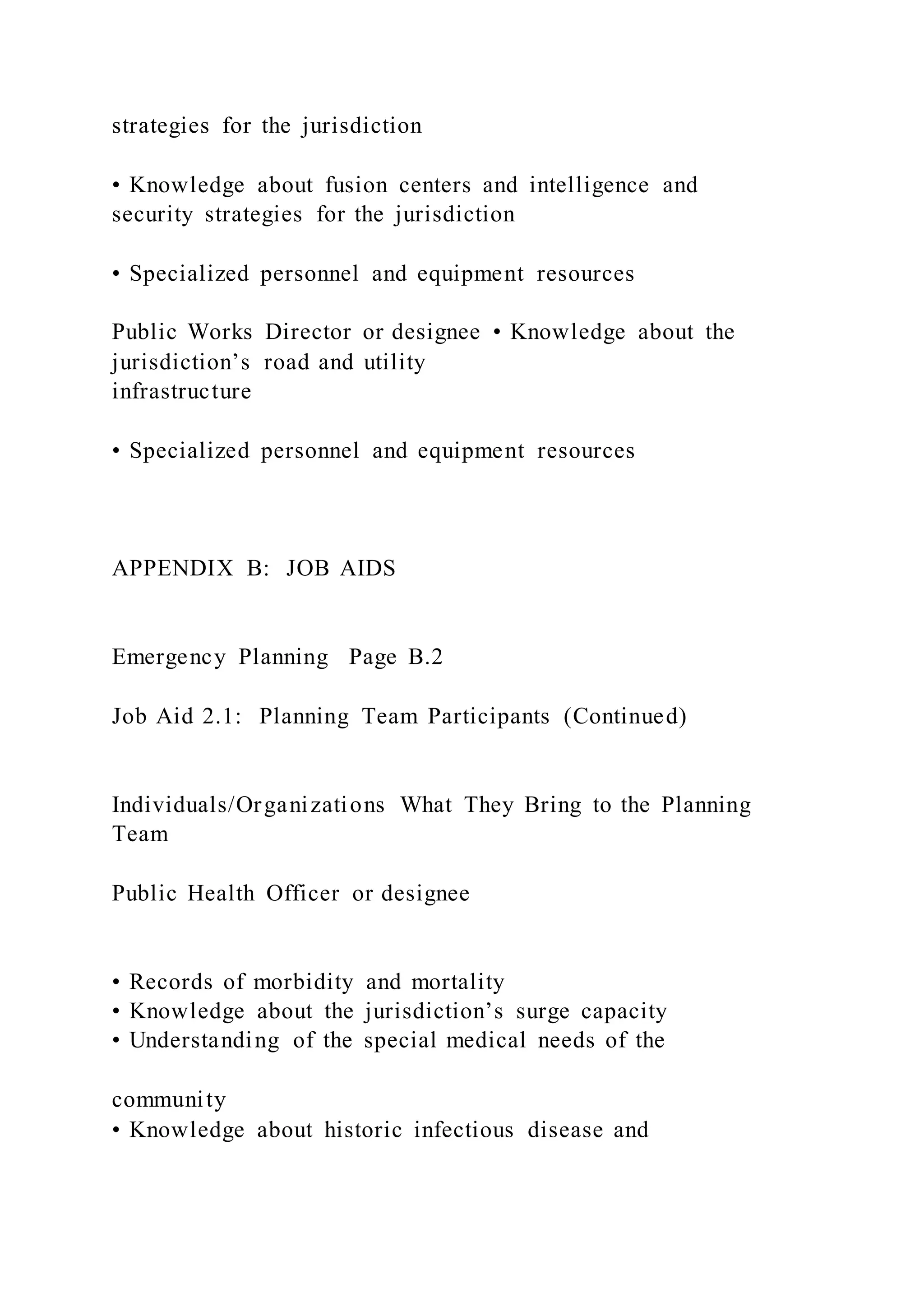 strategies for the jurisdiction
• Knowledge about fusion centers and intelligence and
security strategies for the jurisdiction
• Specialized personnel and equipment resources
Public Works Director or designee • Knowledge about the
jurisdiction’s road and utility
infrastructure
• Specialized personnel and equipment resources
APPENDIX B: JOB AIDS
Emergency Planning Page B.2
Job Aid 2.1: Planning Team Participants (Continued)
Individuals/Organizations What They Bring to the Planning
Team
Public Health Officer or designee
• Records of morbidity and mortality
• Knowledge about the jurisdiction’s surge capacity
• Understanding of the special medical needs of the
community
• Knowledge about historic infectious disease and
 