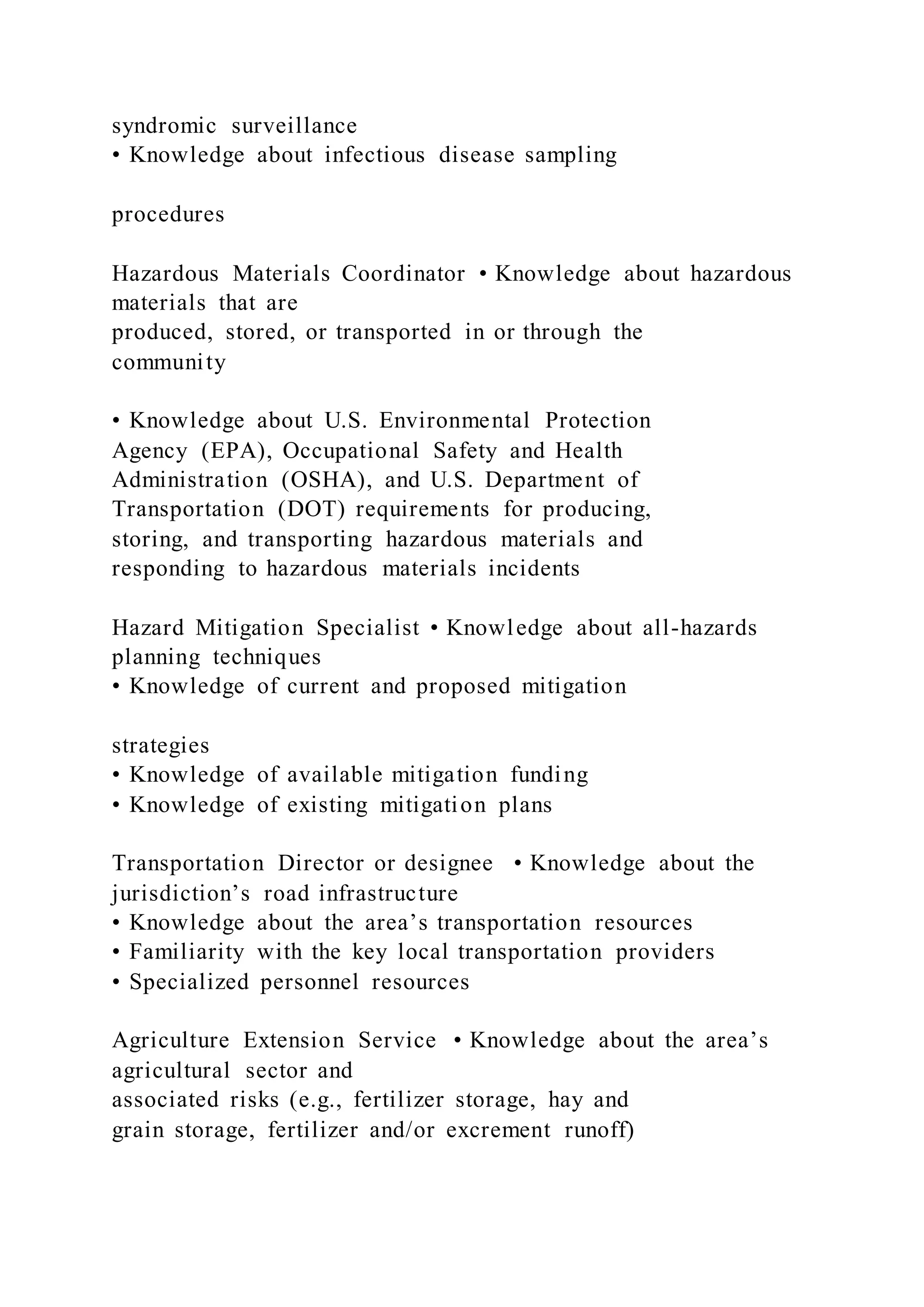 syndromic surveillance
• Knowledge about infectious disease sampling
procedures
Hazardous Materials Coordinator • Knowledge about hazardous
materials that are
produced, stored, or transported in or through the
community
• Knowledge about U.S. Environmental Protection
Agency (EPA), Occupational Safety and Health
Administration (OSHA), and U.S. Department of
Transportation (DOT) requirements for producing,
storing, and transporting hazardous materials and
responding to hazardous materials incidents
Hazard Mitigation Specialist • Knowledge about all-hazards
planning techniques
• Knowledge of current and proposed mitigation
strategies
• Knowledge of available mitigation funding
• Knowledge of existing mitigation plans
Transportation Director or designee • Knowledge about the
jurisdiction’s road infrastructure
• Knowledge about the area’s transportation resources
• Familiarity with the key local transportation providers
• Specialized personnel resources
Agriculture Extension Service • Knowledge about the area’s
agricultural sector and
associated risks (e.g., fertilizer storage, hay and
grain storage, fertilizer and/or excrement runoff)
 