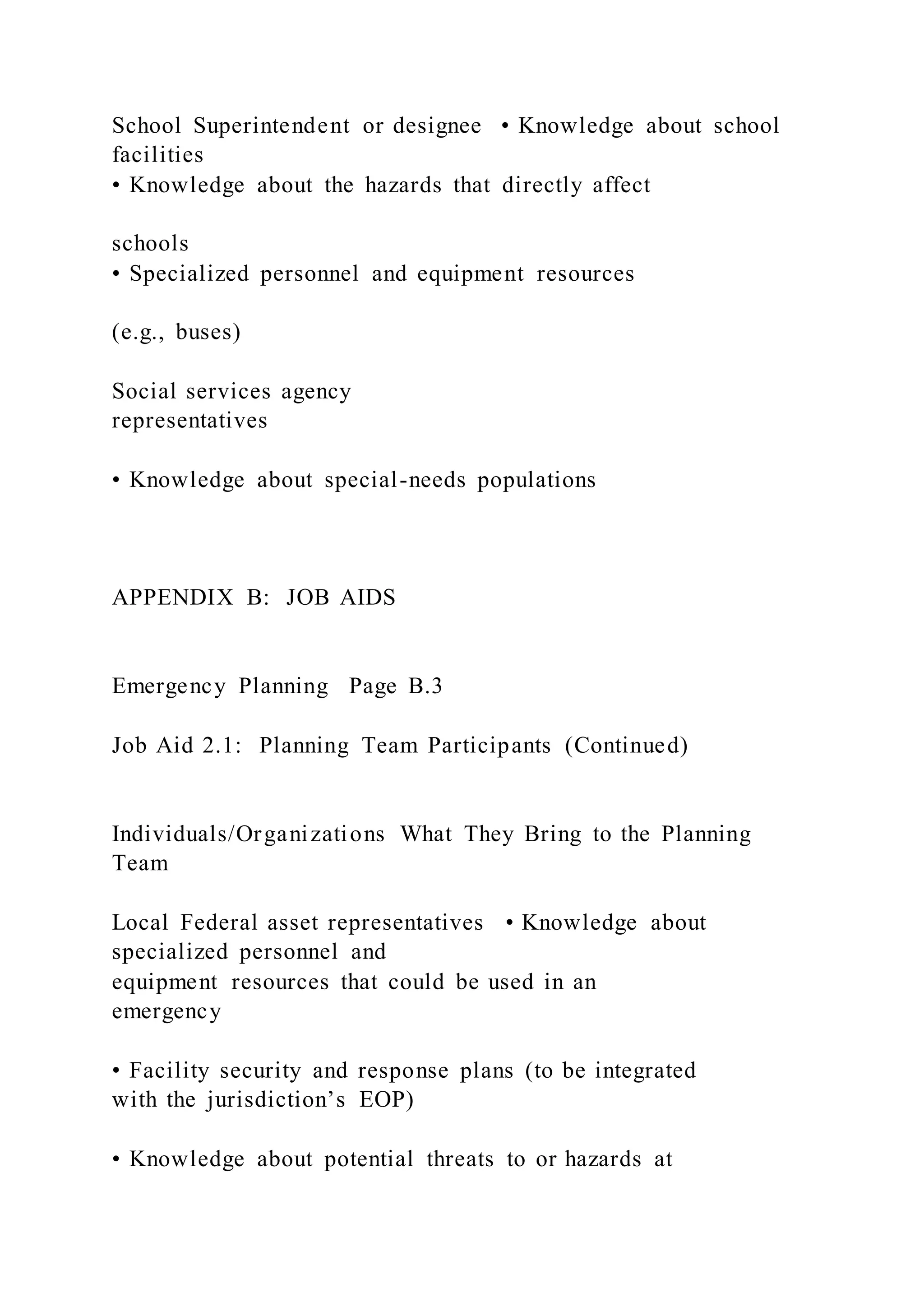 School Superintendent or designee • Knowledge about school
facilities
• Knowledge about the hazards that directly affect
schools
• Specialized personnel and equipment resources
(e.g., buses)
Social services agency
representatives
• Knowledge about special-needs populations
APPENDIX B: JOB AIDS
Emergency Planning Page B.3
Job Aid 2.1: Planning Team Participants (Continued)
Individuals/Organizations What They Bring to the Planning
Team
Local Federal asset representatives • Knowledge about
specialized personnel and
equipment resources that could be used in an
emergency
• Facility security and response plans (to be integrated
with the jurisdiction’s EOP)
• Knowledge about potential threats to or hazards at
 