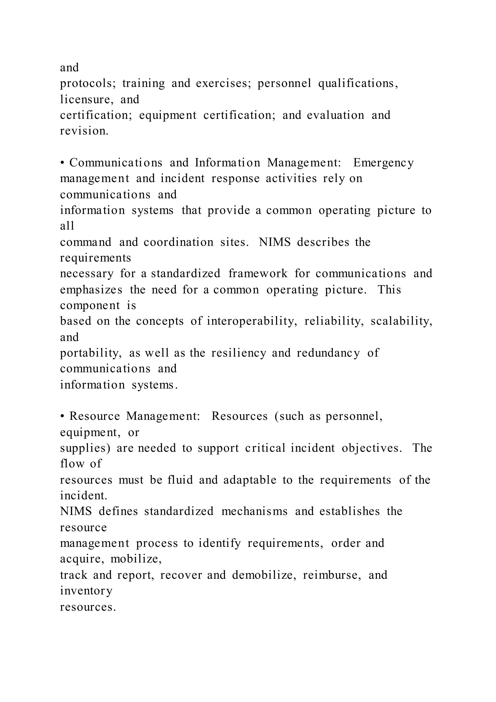 and
protocols; training and exercises; personnel qualifications,
licensure, and
certification; equipment certification; and evaluation and
revision.
• Communications and Information Management: Emergency
management and incident response activities rely on
communications and
information systems that provide a common operating picture to
all
command and coordination sites. NIMS describes the
requirements
necessary for a standardized framework for communications and
emphasizes the need for a common operating picture. This
component is
based on the concepts of interoperability, reliability, scalability,
and
portability, as well as the resiliency and redundancy of
communications and
information systems.
• Resource Management: Resources (such as personnel,
equipment, or
supplies) are needed to support critical incident objectives. The
flow of
resources must be fluid and adaptable to the requirements of the
incident.
NIMS defines standardized mechanisms and establishes the
resource
management process to identify requirements, order and
acquire, mobilize,
track and report, recover and demobilize, reimburse, and
inventory
resources.
 