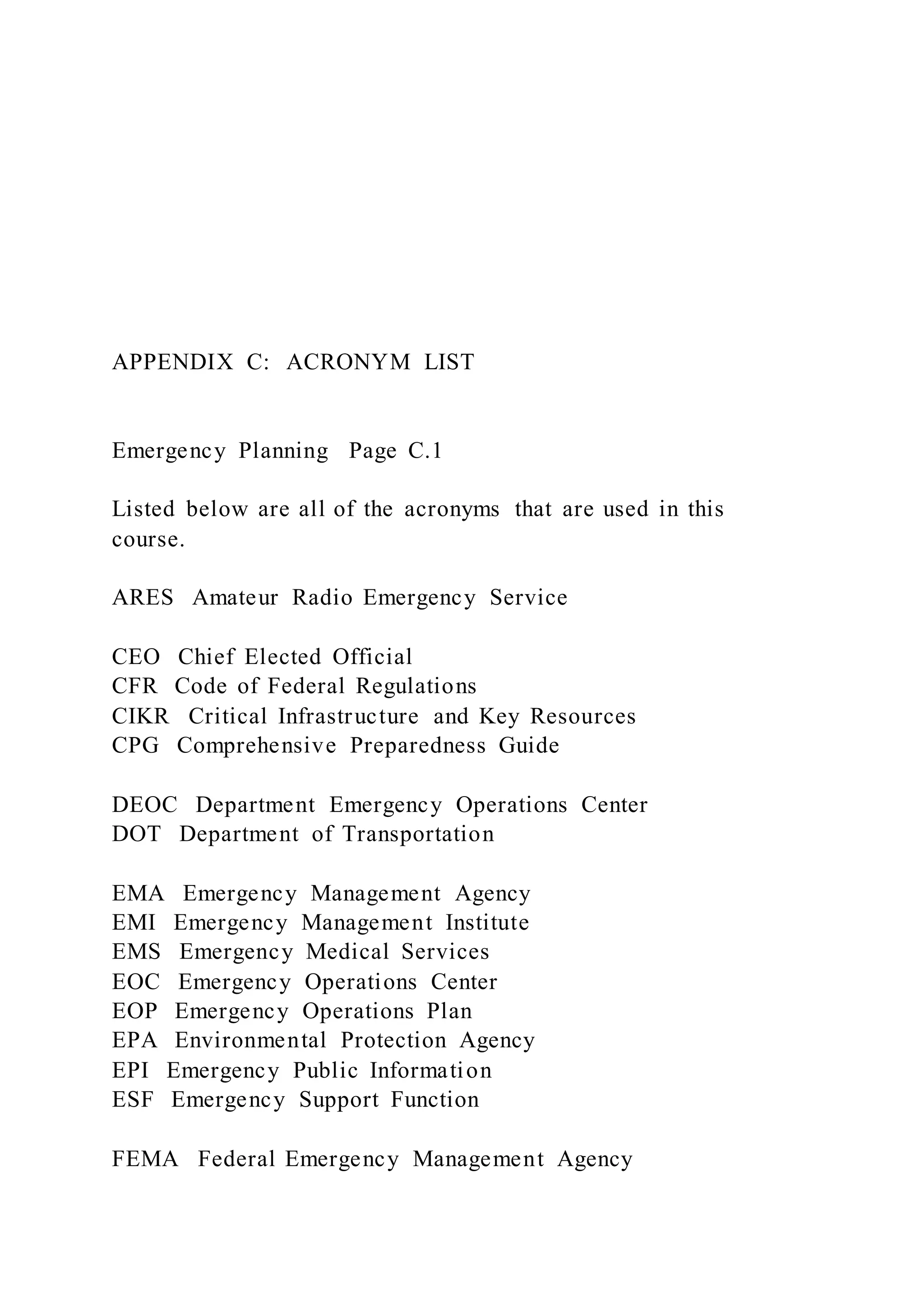 APPENDIX C: ACRONYM LIST
Emergency Planning Page C.1
Listed below are all of the acronyms that are used in this
course.
ARES Amateur Radio Emergency Service
CEO Chief Elected Official
CFR Code of Federal Regulations
CIKR Critical Infrastructure and Key Resources
CPG Comprehensive Preparedness Guide
DEOC Department Emergency Operations Center
DOT Department of Transportation
EMA Emergency Management Agency
EMI Emergency Management Institute
EMS Emergency Medical Services
EOC Emergency Operations Center
EOP Emergency Operations Plan
EPA Environmental Protection Agency
EPI Emergency Public Information
ESF Emergency Support Function
FEMA Federal Emergency Management Agency
 