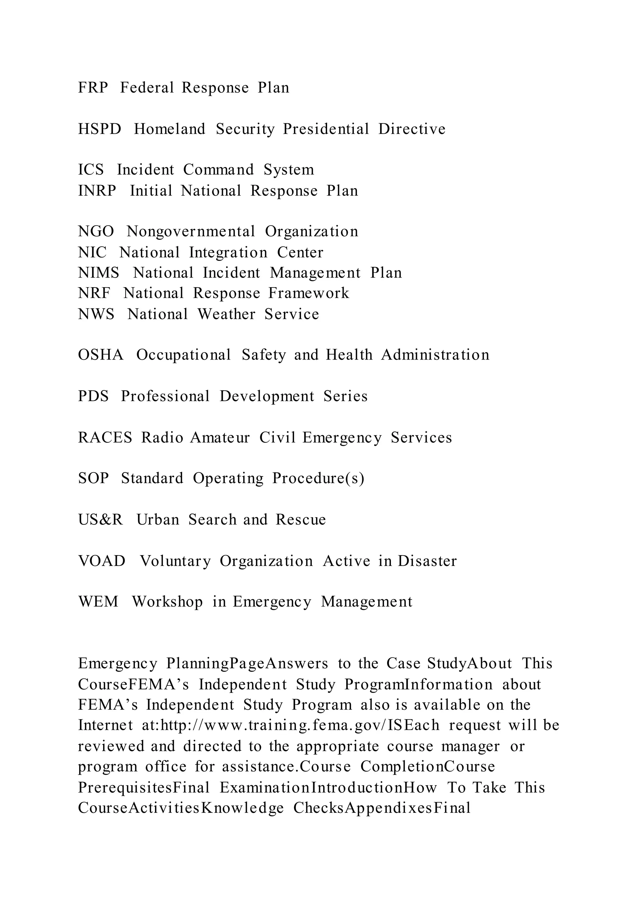 FRP Federal Response Plan
HSPD Homeland Security Presidential Directive
ICS Incident Command System
INRP Initial National Response Plan
NGO Nongovernmental Organization
NIC National Integration Center
NIMS National Incident Management Plan
NRF National Response Framework
NWS National Weather Service
OSHA Occupational Safety and Health Administration
PDS Professional Development Series
RACES Radio Amateur Civil Emergency Services
SOP Standard Operating Procedure(s)
US&R Urban Search and Rescue
VOAD Voluntary Organization Active in Disaster
WEM Workshop in Emergency Management
Emergency PlanningPageAnswers to the Case StudyAbout This
CourseFEMA’s Independent Study ProgramInformation about
FEMA’s Independent Study Program also is available on the
Internet at:http://www.training.fema.gov/ISEach request will be
reviewed and directed to the appropriate course manager or
program office for assistance.Course CompletionCourse
PrerequisitesFinal ExaminationIntroductionHow To Take This
CourseActivitiesKnowledge ChecksAppendixesFinal
 