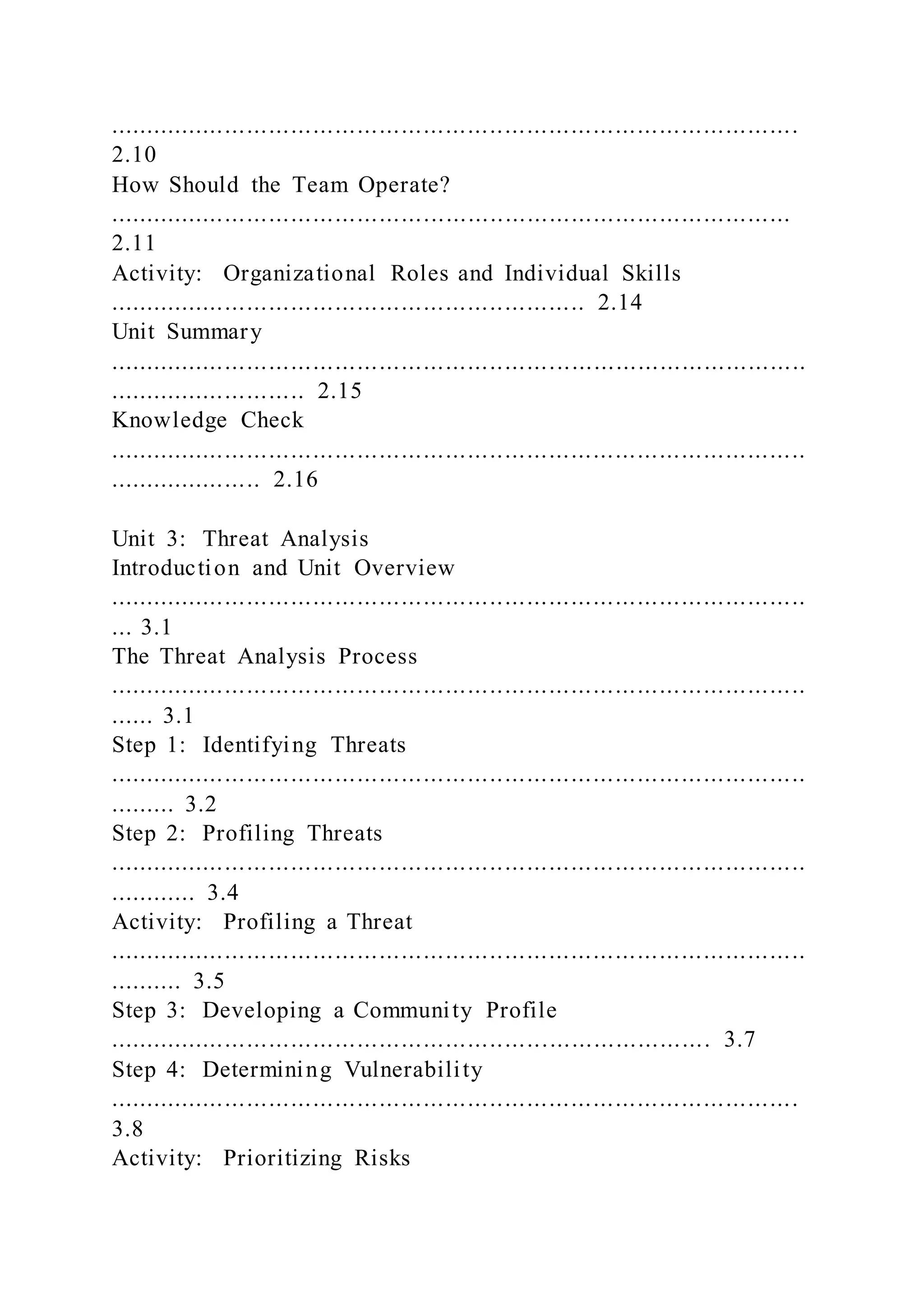 ..............................................................................................
2.10
How Should the Team Operate?
.............................................................................................
2.11
Activity: Organizational Roles and Individual Skills
................................................................. 2.14
Unit Summary
...............................................................................................
........................... 2.15
Knowledge Check
...............................................................................................
..................... 2.16
Unit 3: Threat Analysis
Introduction and Unit Overview
...............................................................................................
... 3.1
The Threat Analysis Process
...............................................................................................
...... 3.1
Step 1: Identifying Threats
...............................................................................................
......... 3.2
Step 2: Profiling Threats
...............................................................................................
............ 3.4
Activity: Profiling a Threat
...............................................................................................
.......... 3.5
Step 3: Developing a Community Profile
.................................................................................. 3.7
Step 4: Determining Vulnerability
..............................................................................................
3.8
Activity: Prioritizing Risks
 