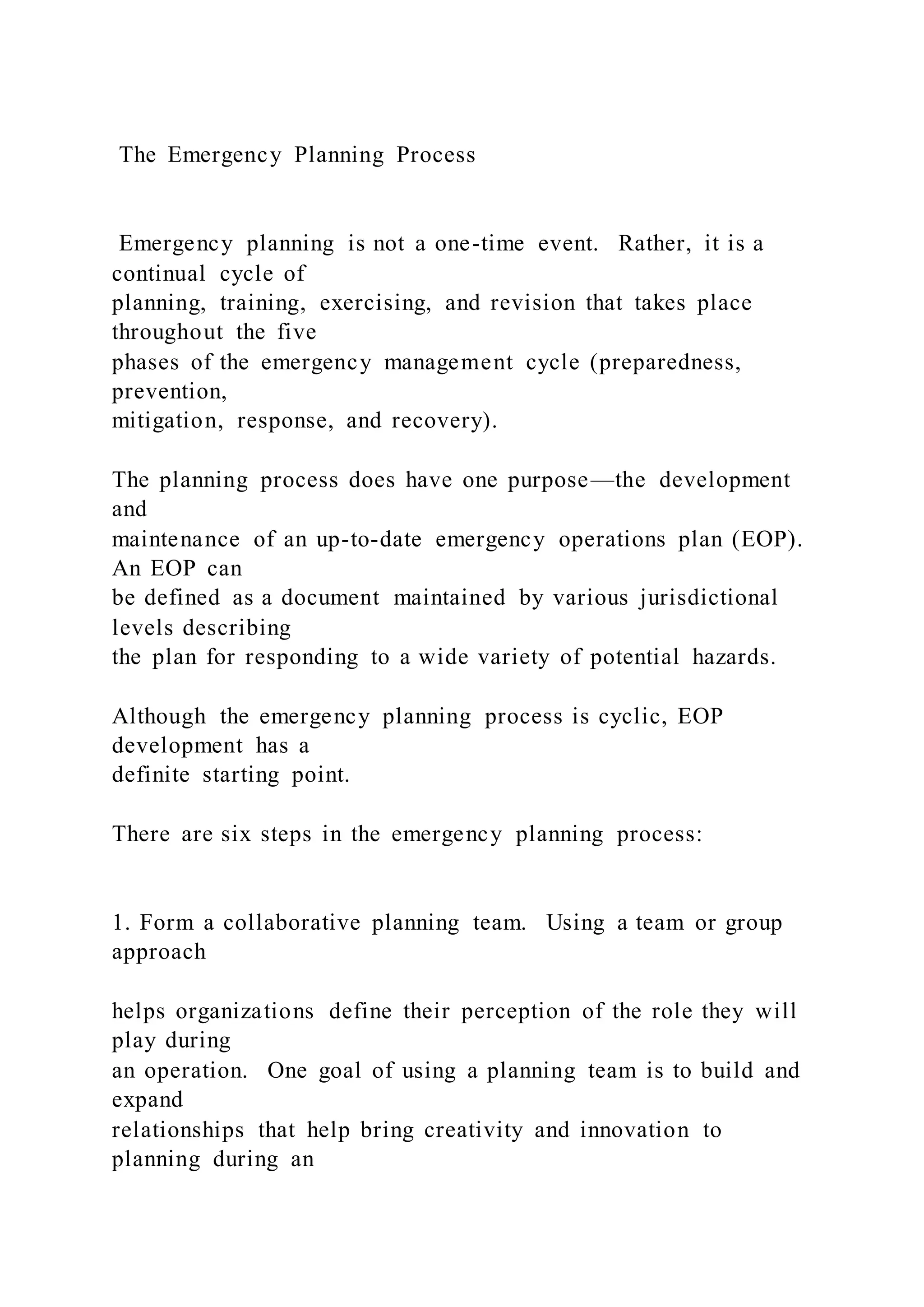 The Emergency Planning Process
Emergency planning is not a one-time event. Rather, it is a
continual cycle of
planning, training, exercising, and revision that takes place
throughout the five
phases of the emergency management cycle (preparedness,
prevention,
mitigation, response, and recovery).
The planning process does have one purpose—the development
and
maintenance of an up-to-date emergency operations plan (EOP).
An EOP can
be defined as a document maintained by various jurisdictional
levels describing
the plan for responding to a wide variety of potential hazards.
Although the emergency planning process is cyclic, EOP
development has a
definite starting point.
There are six steps in the emergency planning process:
1. Form a collaborative planning team. Using a team or group
approach
helps organizations define their perception of the role they will
play during
an operation. One goal of using a planning team is to build and
expand
relationships that help bring creativity and innovation to
planning during an
 