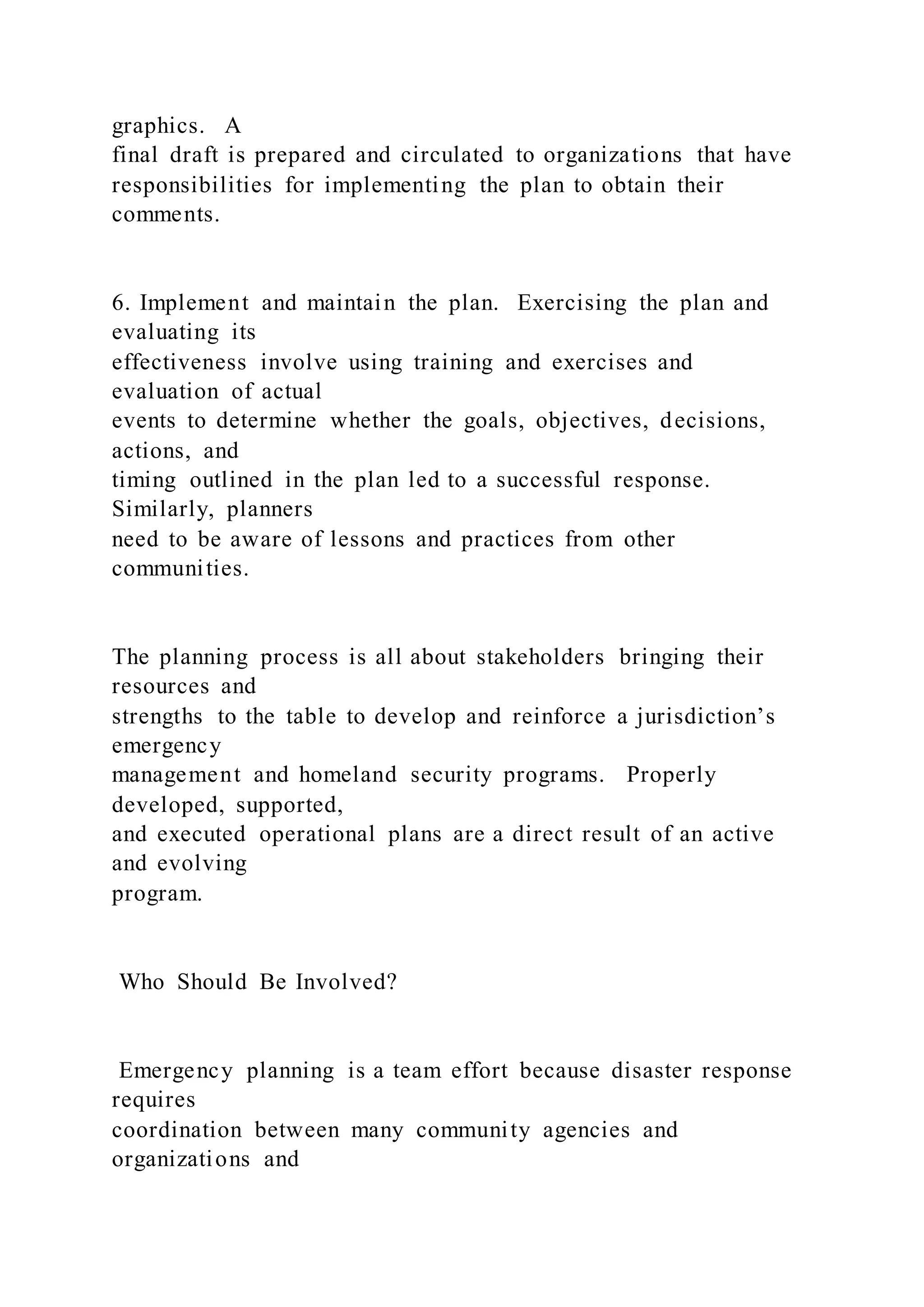 graphics. A
final draft is prepared and circulated to organizations that have
responsibilities for implementing the plan to obtain their
comments.
6. Implement and maintain the plan. Exercising the plan and
evaluating its
effectiveness involve using training and exercises and
evaluation of actual
events to determine whether the goals, objectives, decisions,
actions, and
timing outlined in the plan led to a successful response.
Similarly, planners
need to be aware of lessons and practices from other
communities.
The planning process is all about stakeholders bringing their
resources and
strengths to the table to develop and reinforce a jurisdiction’s
emergency
management and homeland security programs. Properly
developed, supported,
and executed operational plans are a direct result of an active
and evolving
program.
Who Should Be Involved?
Emergency planning is a team effort because disaster response
requires
coordination between many community agencies and
organizations and
 