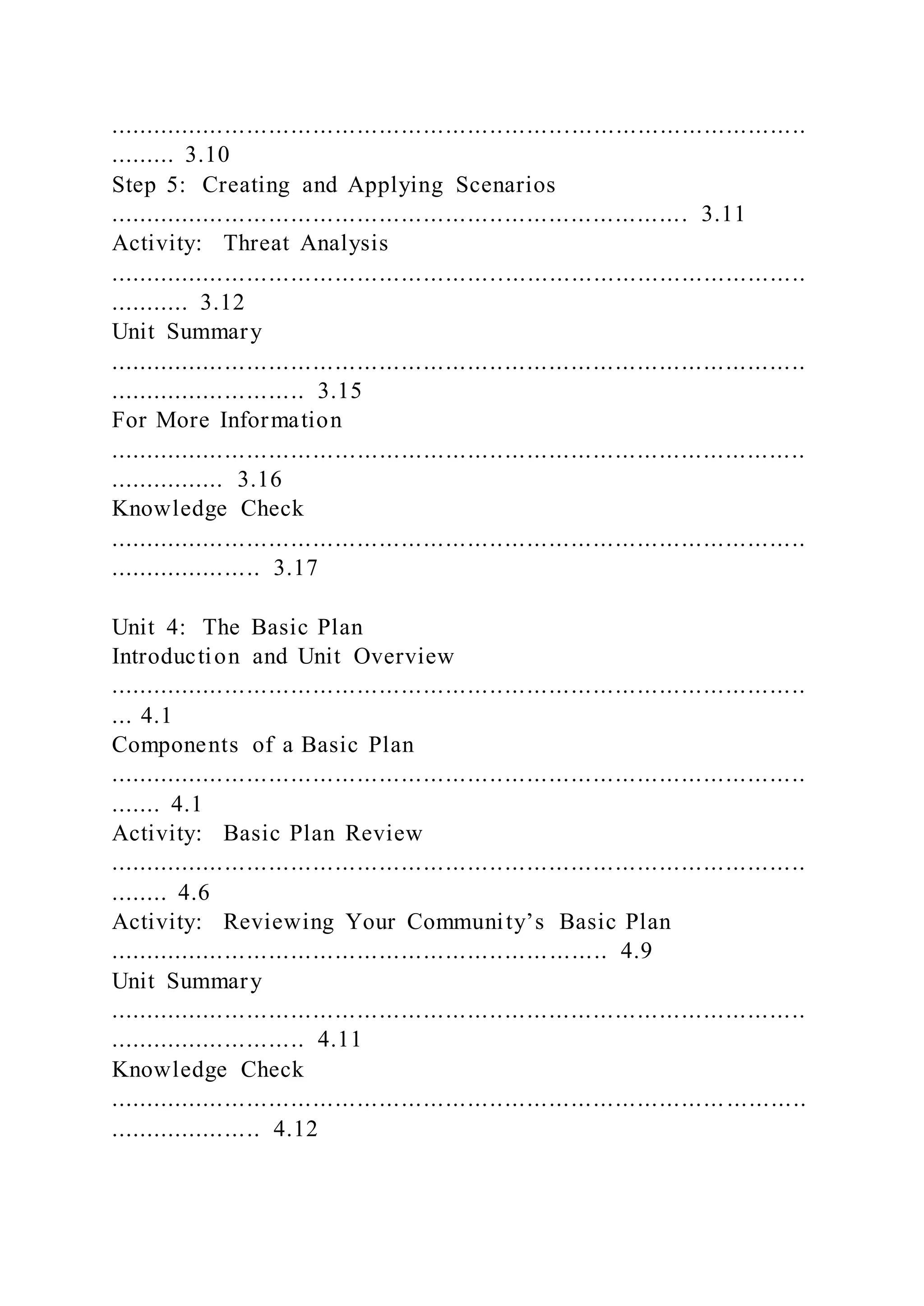 ...............................................................................................
......... 3.10
Step 5: Creating and Applying Scenarios
............................................................................... 3.11
Activity: Threat Analysis
...............................................................................................
........... 3.12
Unit Summary
...............................................................................................
........................... 3.15
For More Information
...............................................................................................
................ 3.16
Knowledge Check
...............................................................................................
..................... 3.17
Unit 4: The Basic Plan
Introduction and Unit Overview
...............................................................................................
... 4.1
Components of a Basic Plan
...............................................................................................
....... 4.1
Activity: Basic Plan Review
...............................................................................................
........ 4.6
Activity: Reviewing Your Community’s Basic Plan
.................................................................... 4.9
Unit Summary
...............................................................................................
........................... 4.11
Knowledge Check
.................................................................................... ...........
..................... 4.12
 