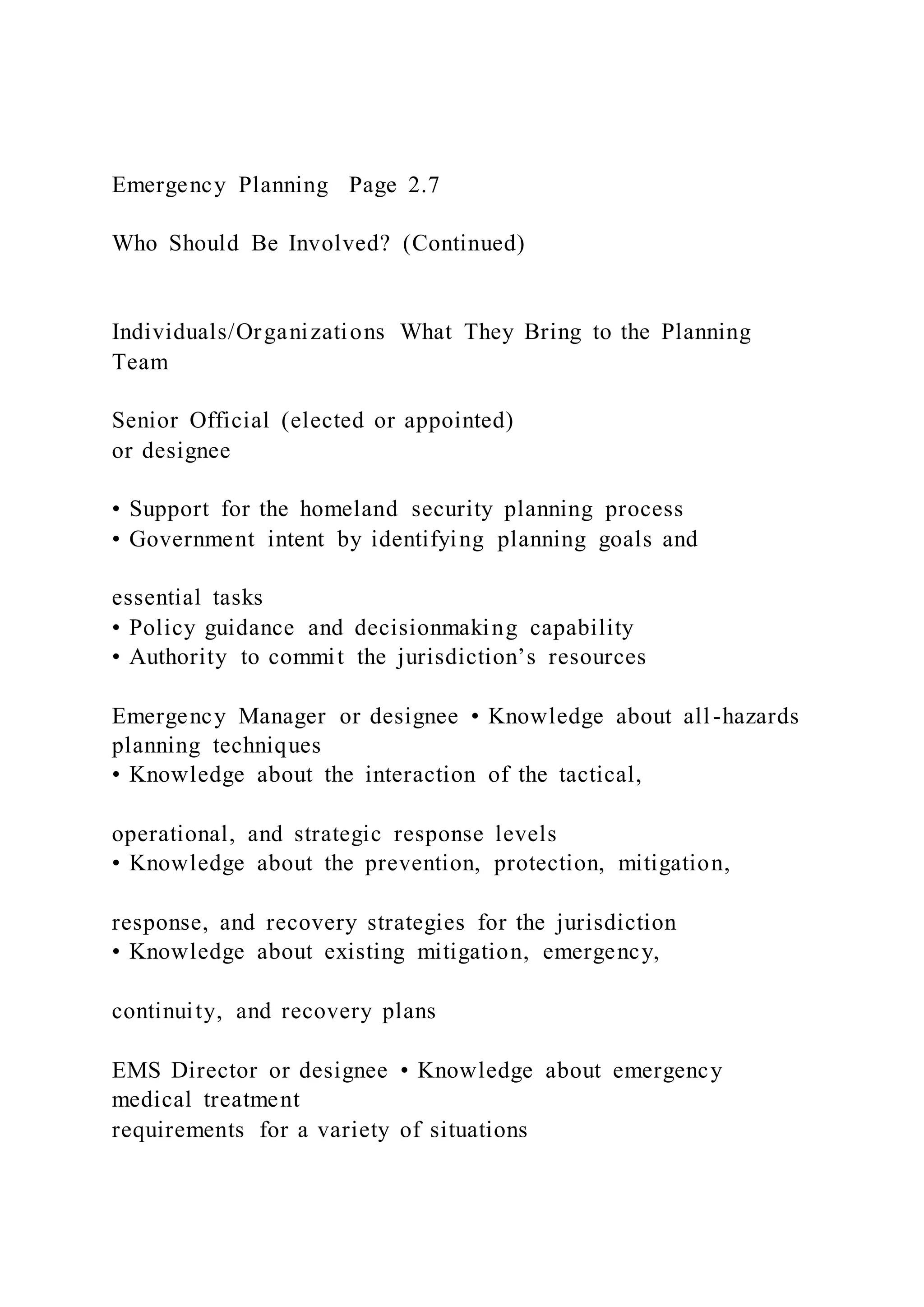 Emergency Planning Page 2.7
Who Should Be Involved? (Continued)
Individuals/Organizations What They Bring to the Planning
Team
Senior Official (elected or appointed)
or designee
• Support for the homeland security planning process
• Government intent by identifying planning goals and
essential tasks
• Policy guidance and decisionmaking capability
• Authority to commit the jurisdiction’s resources
Emergency Manager or designee • Knowledge about all-hazards
planning techniques
• Knowledge about the interaction of the tactical,
operational, and strategic response levels
• Knowledge about the prevention, protection, mitigation,
response, and recovery strategies for the jurisdiction
• Knowledge about existing mitigation, emergency,
continuity, and recovery plans
EMS Director or designee • Knowledge about emergency
medical treatment
requirements for a variety of situations
 