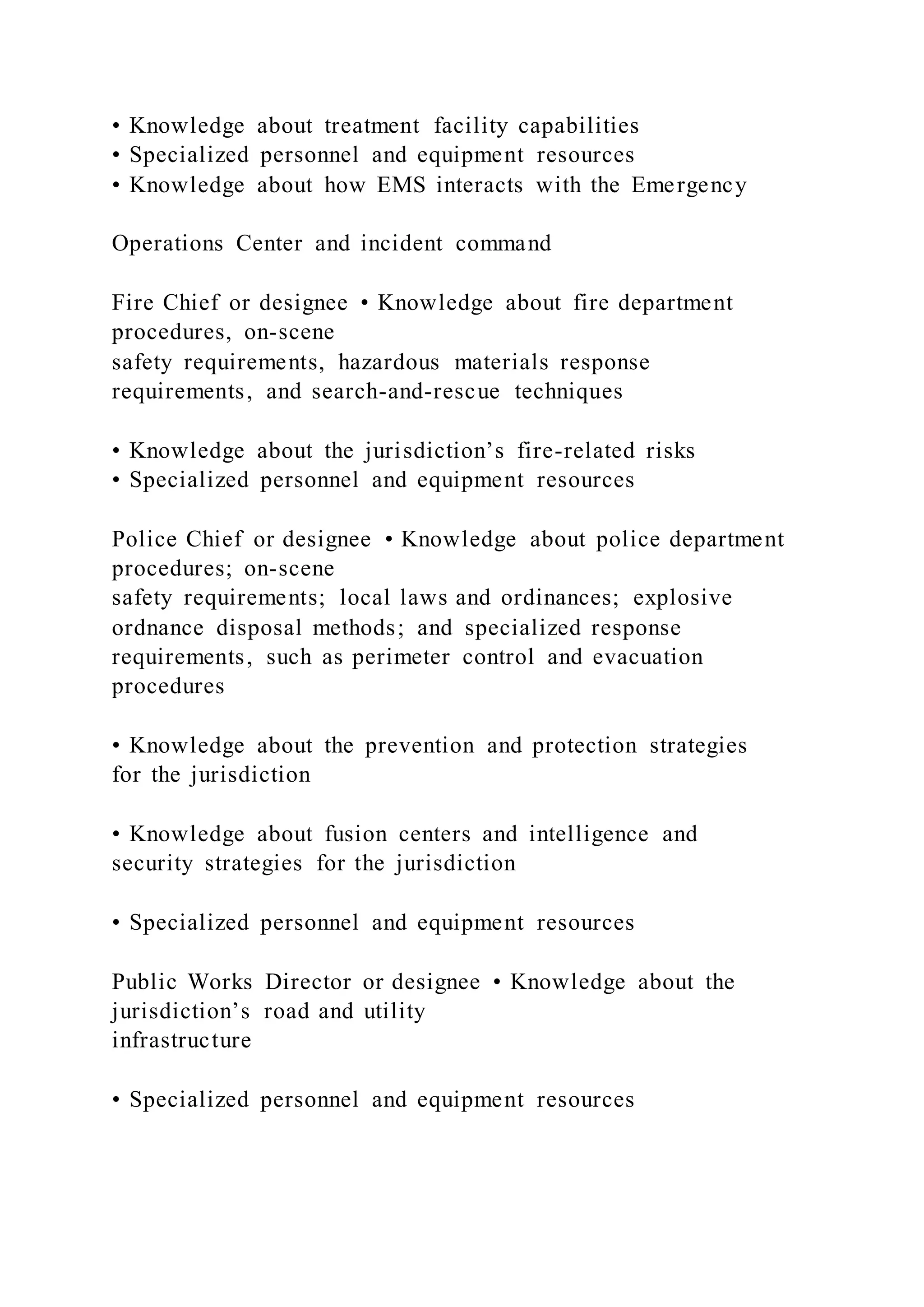 • Knowledge about treatment facility capabilities
• Specialized personnel and equipment resources
• Knowledge about how EMS interacts with the Emergency
Operations Center and incident command
Fire Chief or designee • Knowledge about fire department
procedures, on-scene
safety requirements, hazardous materials response
requirements, and search-and-rescue techniques
• Knowledge about the jurisdiction’s fire-related risks
• Specialized personnel and equipment resources
Police Chief or designee • Knowledge about police department
procedures; on-scene
safety requirements; local laws and ordinances; explosive
ordnance disposal methods; and specialized response
requirements, such as perimeter control and evacuation
procedures
• Knowledge about the prevention and protection strategies
for the jurisdiction
• Knowledge about fusion centers and intelligence and
security strategies for the jurisdiction
• Specialized personnel and equipment resources
Public Works Director or designee • Knowledge about the
jurisdiction’s road and utility
infrastructure
• Specialized personnel and equipment resources
 