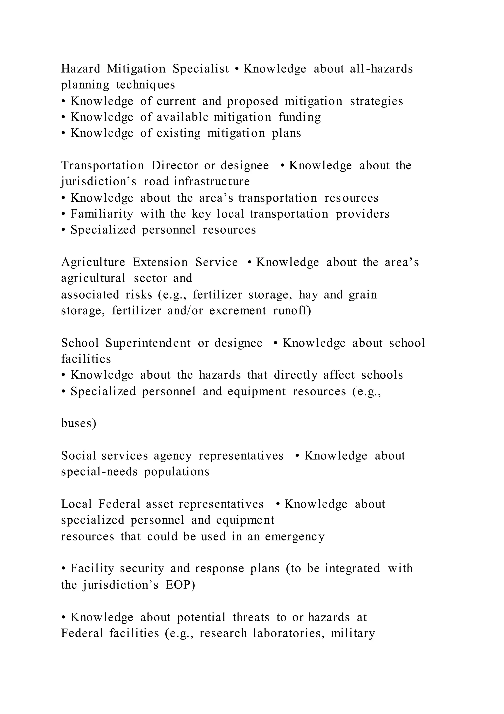 Hazard Mitigation Specialist • Knowledge about all-hazards
planning techniques
• Knowledge of current and proposed mitigation strategies
• Knowledge of available mitigation funding
• Knowledge of existing mitigation plans
Transportation Director or designee • Knowledge about the
jurisdiction’s road infrastructure
• Knowledge about the area’s transportation resources
• Familiarity with the key local transportation providers
• Specialized personnel resources
Agriculture Extension Service • Knowledge about the area’s
agricultural sector and
associated risks (e.g., fertilizer storage, hay and grain
storage, fertilizer and/or excrement runoff)
School Superintendent or designee • Knowledge about school
facilities
• Knowledge about the hazards that directly affect schools
• Specialized personnel and equipment resources (e.g.,
buses)
Social services agency representatives • Knowledge about
special-needs populations
Local Federal asset representatives • Knowledge about
specialized personnel and equipment
resources that could be used in an emergency
• Facility security and response plans (to be integrated with
the jurisdiction’s EOP)
• Knowledge about potential threats to or hazards at
Federal facilities (e.g., research laboratories, military
 
