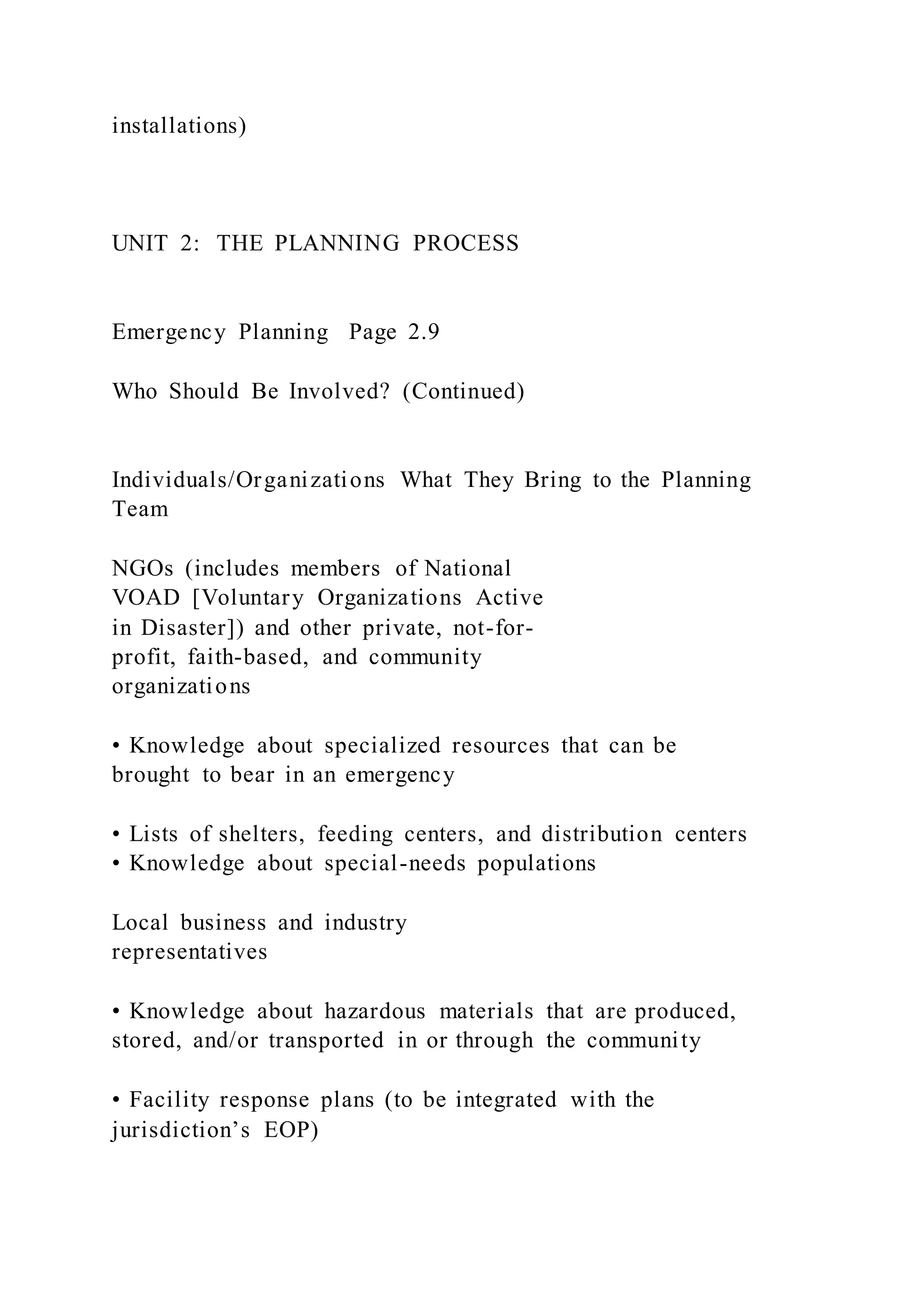 installations)
UNIT 2: THE PLANNING PROCESS
Emergency Planning Page 2.9
Who Should Be Involved? (Continued)
Individuals/Organizations What They Bring to the Planning
Team
NGOs (includes members of National
VOAD [Voluntary Organizations Active
in Disaster]) and other private, not-for-
profit, faith-based, and community
organizations
• Knowledge about specialized resources that can be
brought to bear in an emergency
• Lists of shelters, feeding centers, and distribution centers
• Knowledge about special-needs populations
Local business and industry
representatives
• Knowledge about hazardous materials that are produced,
stored, and/or transported in or through the community
• Facility response plans (to be integrated with the
jurisdiction’s EOP)
 