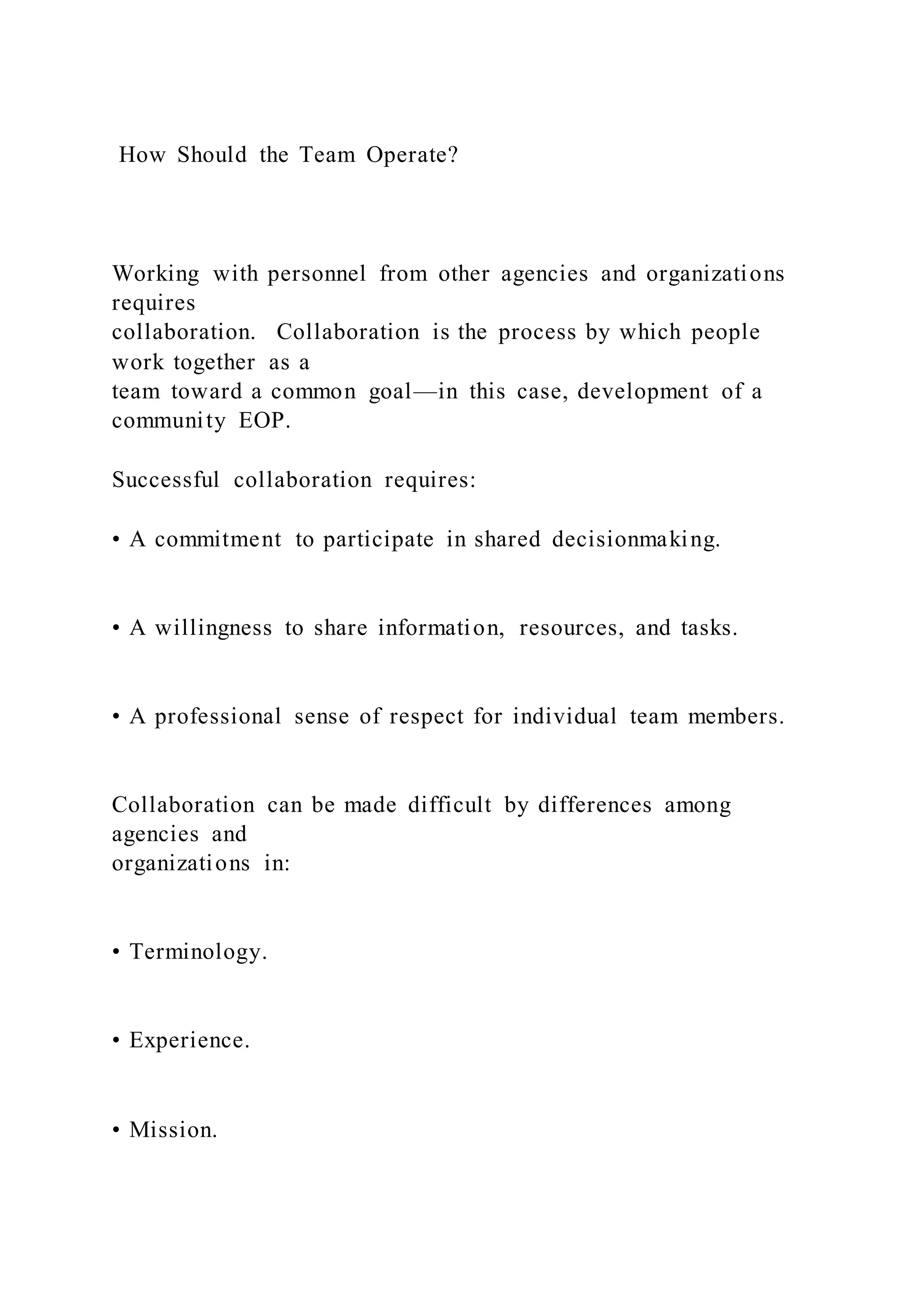 How Should the Team Operate?
Working with personnel from other agencies and organizations
requires
collaboration. Collaboration is the process by which people
work together as a
team toward a common goal—in this case, development of a
community EOP.
Successful collaboration requires:
• A commitment to participate in shared decisionmaking.
• A willingness to share information, resources, and tasks.
• A professional sense of respect for individual team members.
Collaboration can be made difficult by differences among
agencies and
organizations in:
• Terminology.
• Experience.
• Mission.
 