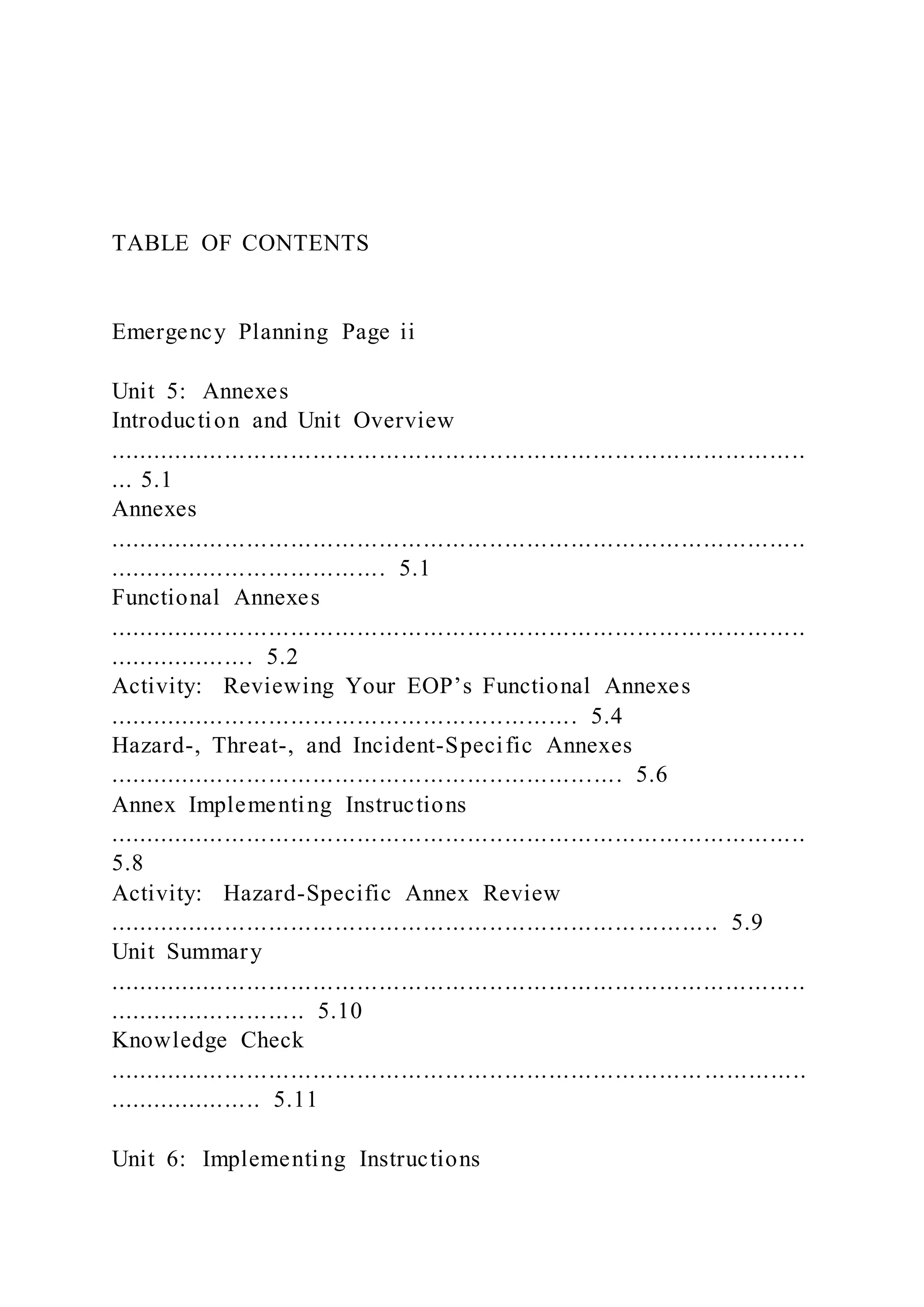 TABLE OF CONTENTS
Emergency Planning Page ii
Unit 5: Annexes
Introduction and Unit Overview
...............................................................................................
... 5.1
Annexes
...............................................................................................
...................................... 5.1
Functional Annexes
...............................................................................................
.................... 5.2
Activity: Reviewing Your EOP’s Functional Annexes
................................................................ 5.4
Hazard-, Threat-, and Incident-Specific Annexes
...................................................................... 5.6
Annex Implementing Instructions
...............................................................................................
5.8
Activity: Hazard-Specific Annex Review
................................................................................... 5.9
Unit Summary
...............................................................................................
........................... 5.10
Knowledge Check
................................................................................. ..............
..................... 5.11
Unit 6: Implementing Instructions
 