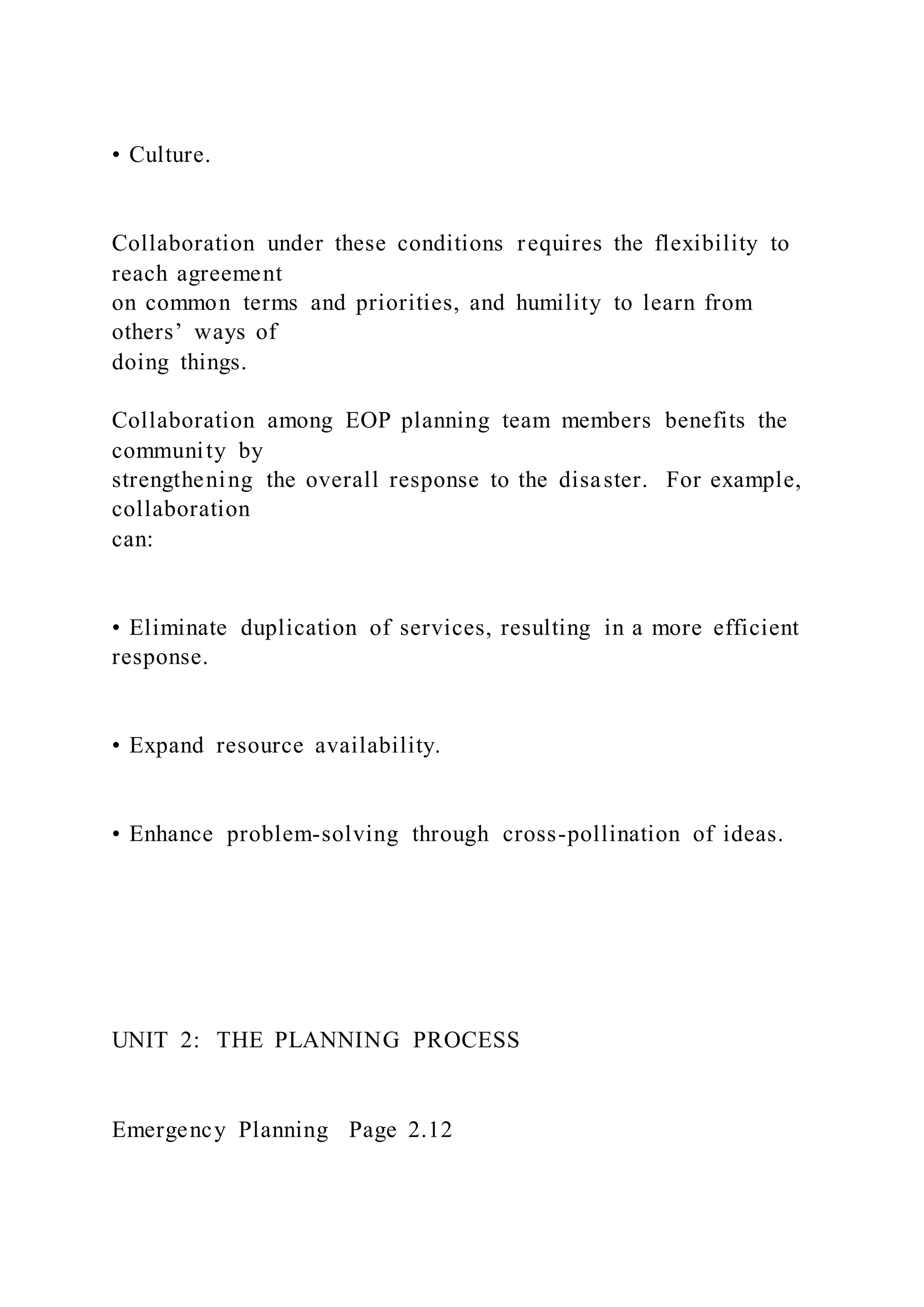• Culture.
Collaboration under these conditions requires the flexibility to
reach agreement
on common terms and priorities, and humility to learn from
others’ ways of
doing things.
Collaboration among EOP planning team members benefits the
community by
strengthening the overall response to the disaster. For example,
collaboration
can:
• Eliminate duplication of services, resulting in a more efficient
response.
• Expand resource availability.
• Enhance problem-solving through cross-pollination of ideas.
UNIT 2: THE PLANNING PROCESS
Emergency Planning Page 2.12
 