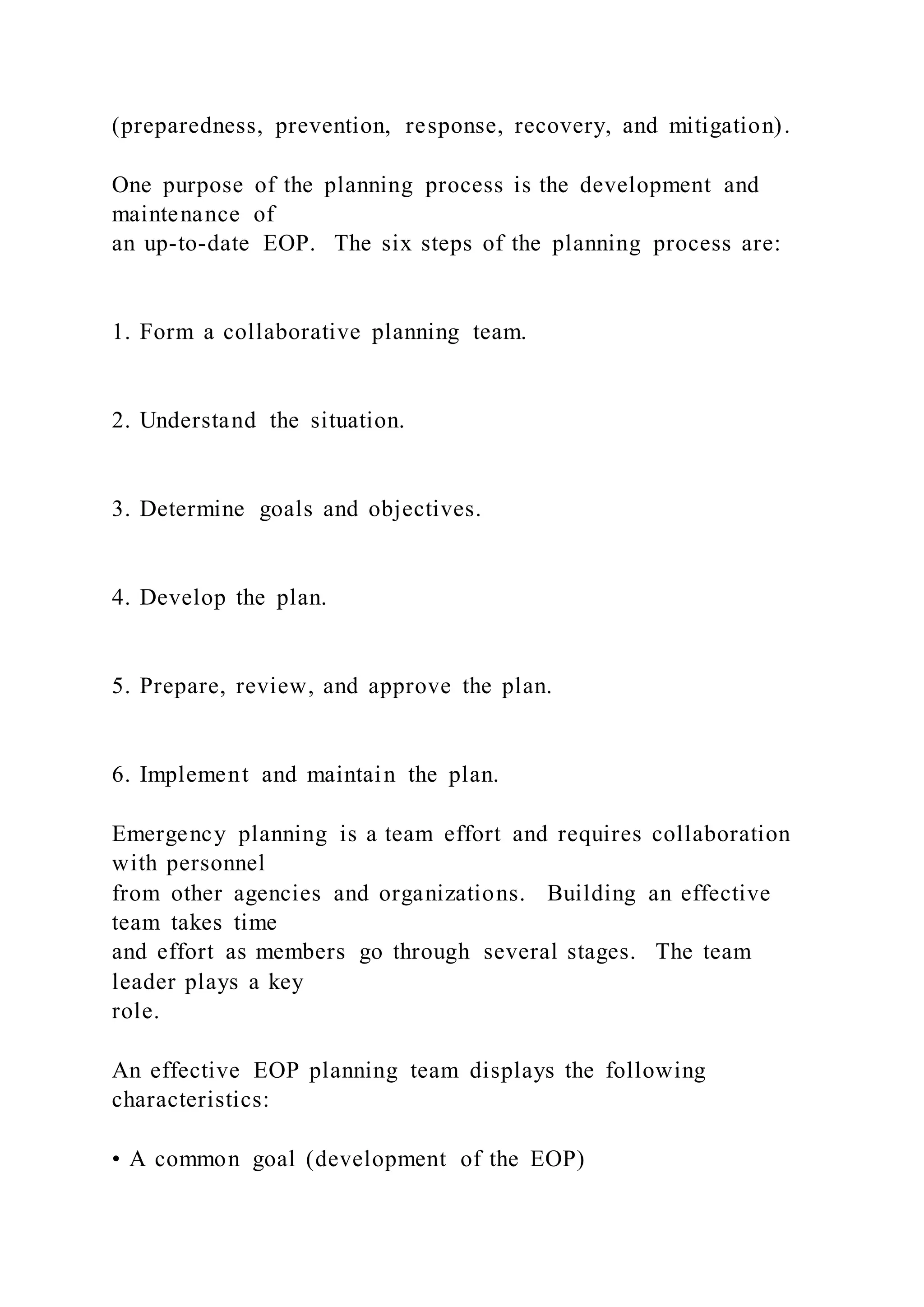(preparedness, prevention, response, recovery, and mitigation).
One purpose of the planning process is the development and
maintenance of
an up-to-date EOP. The six steps of the planning process are:
1. Form a collaborative planning team.
2. Understand the situation.
3. Determine goals and objectives.
4. Develop the plan.
5. Prepare, review, and approve the plan.
6. Implement and maintain the plan.
Emergency planning is a team effort and requires collaboration
with personnel
from other agencies and organizations. Building an effective
team takes time
and effort as members go through several stages. The team
leader plays a key
role.
An effective EOP planning team displays the following
characteristics:
• A common goal (development of the EOP)
 
