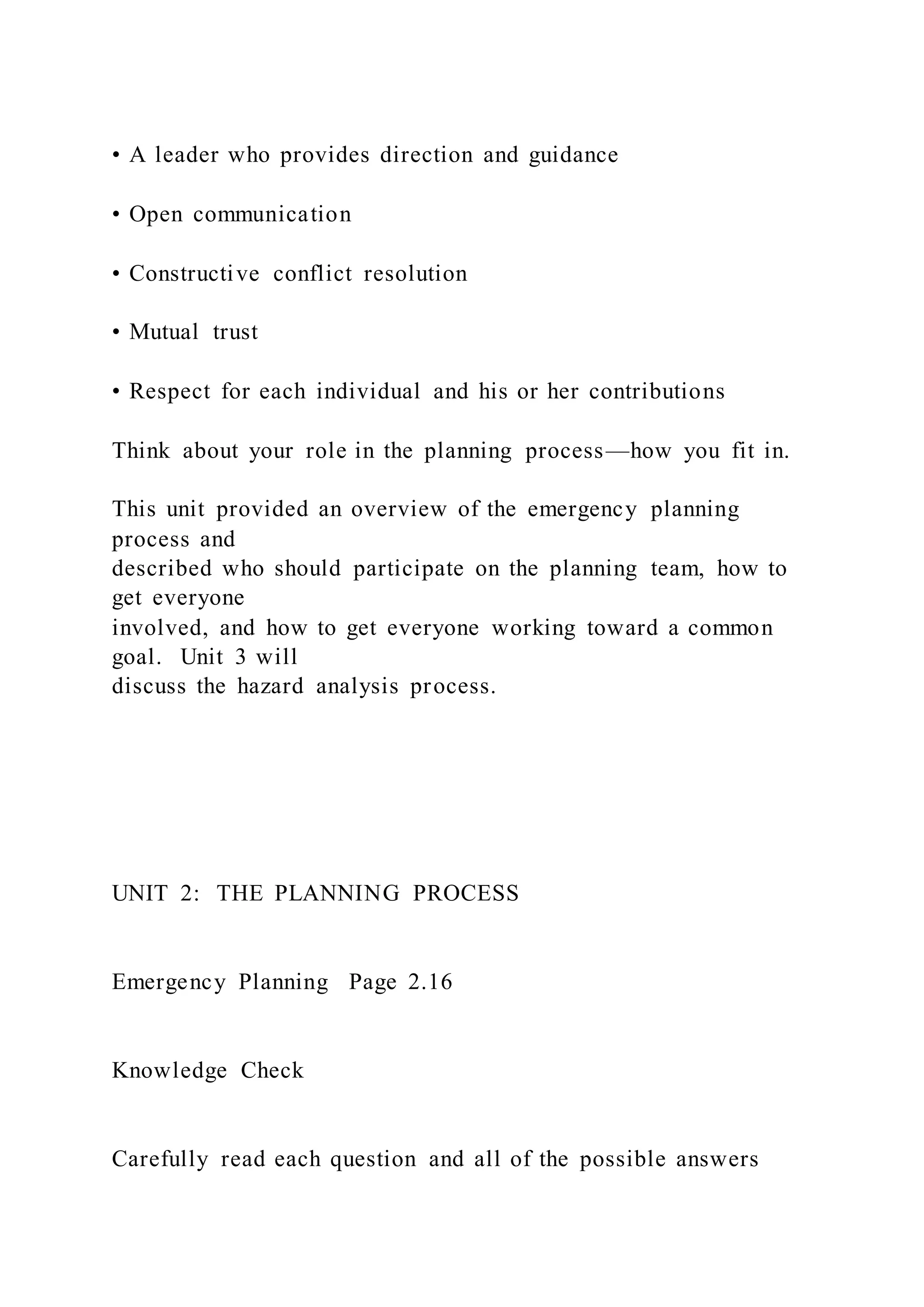 • A leader who provides direction and guidance
• Open communication
• Constructive conflict resolution
• Mutual trust
• Respect for each individual and his or her contributions
Think about your role in the planning process—how you fit in.
This unit provided an overview of the emergency planning
process and
described who should participate on the planning team, how to
get everyone
involved, and how to get everyone working toward a common
goal. Unit 3 will
discuss the hazard analysis process.
UNIT 2: THE PLANNING PROCESS
Emergency Planning Page 2.16
Knowledge Check
Carefully read each question and all of the possible answers
 