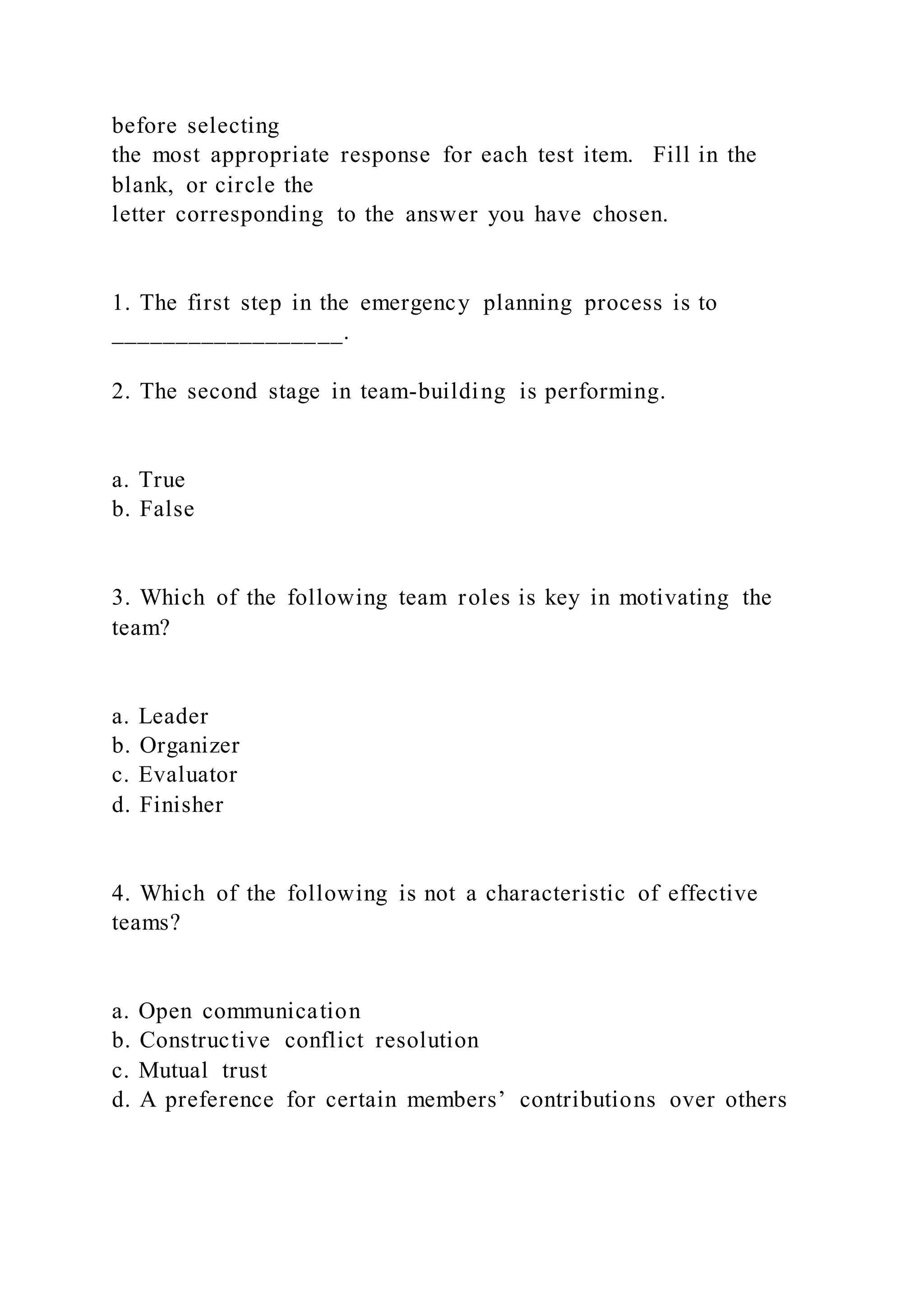 before selecting
the most appropriate response for each test item. Fill in the
blank, or circle the
letter corresponding to the answer you have chosen.
1. The first step in the emergency planning process is to
__________________.
2. The second stage in team-building is performing.
a. True
b. False
3. Which of the following team roles is key in motivating the
team?
a. Leader
b. Organizer
c. Evaluator
d. Finisher
4. Which of the following is not a characteristic of effective
teams?
a. Open communication
b. Constructive conflict resolution
c. Mutual trust
d. A preference for certain members’ contributions over others
 