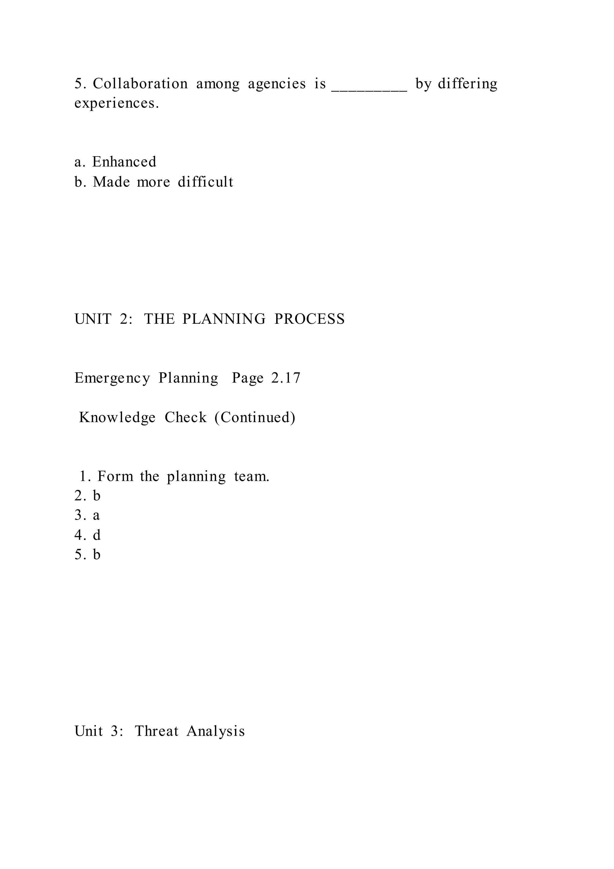 5. Collaboration among agencies is _________ by differing
experiences.
a. Enhanced
b. Made more difficult
UNIT 2: THE PLANNING PROCESS
Emergency Planning Page 2.17
Knowledge Check (Continued)
1. Form the planning team.
2. b
3. a
4. d
5. b
Unit 3: Threat Analysis
 