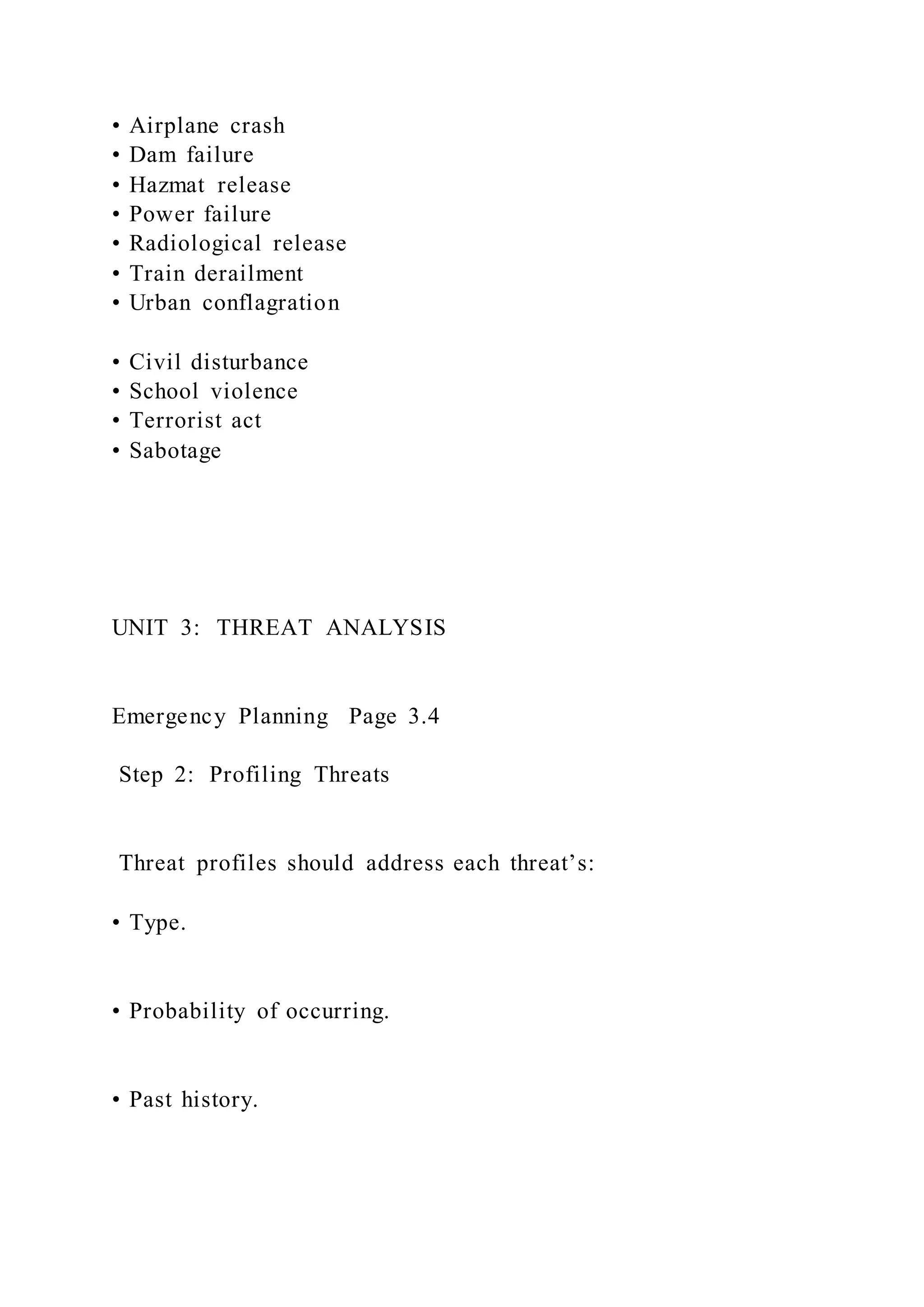 • Airplane crash
• Dam failure
• Hazmat release
• Power failure
• Radiological release
• Train derailment
• Urban conflagration
• Civil disturbance
• School violence
• Terrorist act
• Sabotage
UNIT 3: THREAT ANALYSIS
Emergency Planning Page 3.4
Step 2: Profiling Threats
Threat profiles should address each threat’s:
• Type.
• Probability of occurring.
• Past history.
 