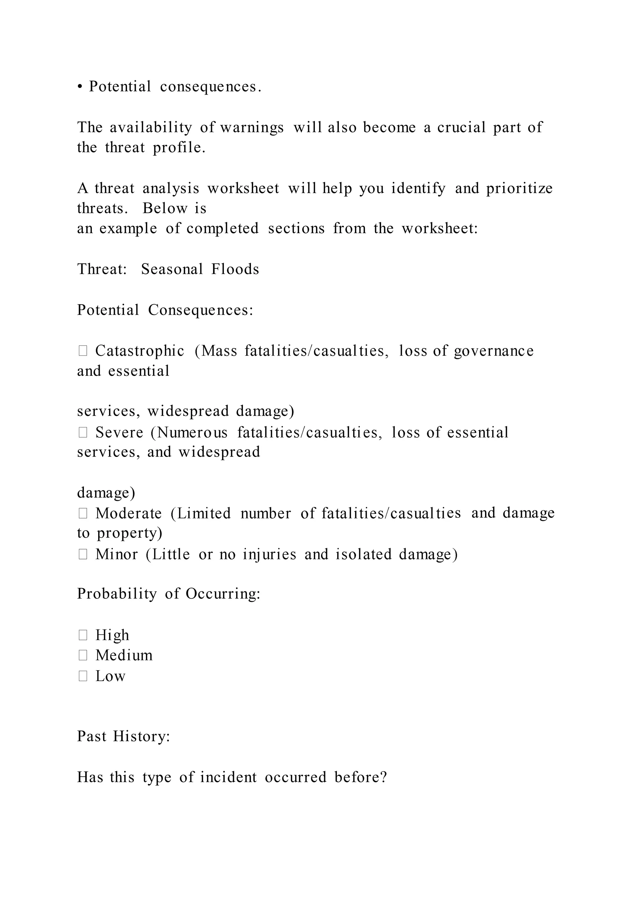 • Potential consequences.
The availability of warnings will also become a crucial part of
the threat profile.
A threat analysis worksheet will help you identify and prioritize
threats. Below is
an example of completed sections from the worksheet:
Threat: Seasonal Floods
Potential Consequences:
and essential
services, widespread damage)
services, and widespread
damage)
es and damage
to property)
Probability of Occurring:
Past History:
Has this type of incident occurred before?
 