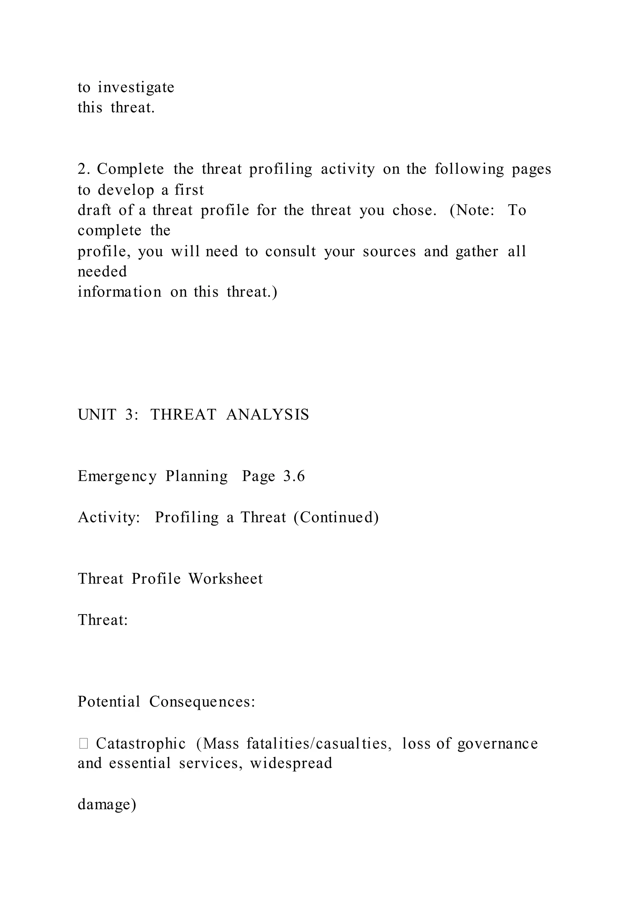 to investigate
this threat.
2. Complete the threat profiling activity on the following pages
to develop a first
draft of a threat profile for the threat you chose. (Note: To
complete the
profile, you will need to consult your sources and gather all
needed
information on this threat.)
UNIT 3: THREAT ANALYSIS
Emergency Planning Page 3.6
Activity: Profiling a Threat (Continued)
Threat Profile Worksheet
Threat:
Potential Consequences:
and essential services, widespread
damage)
 
