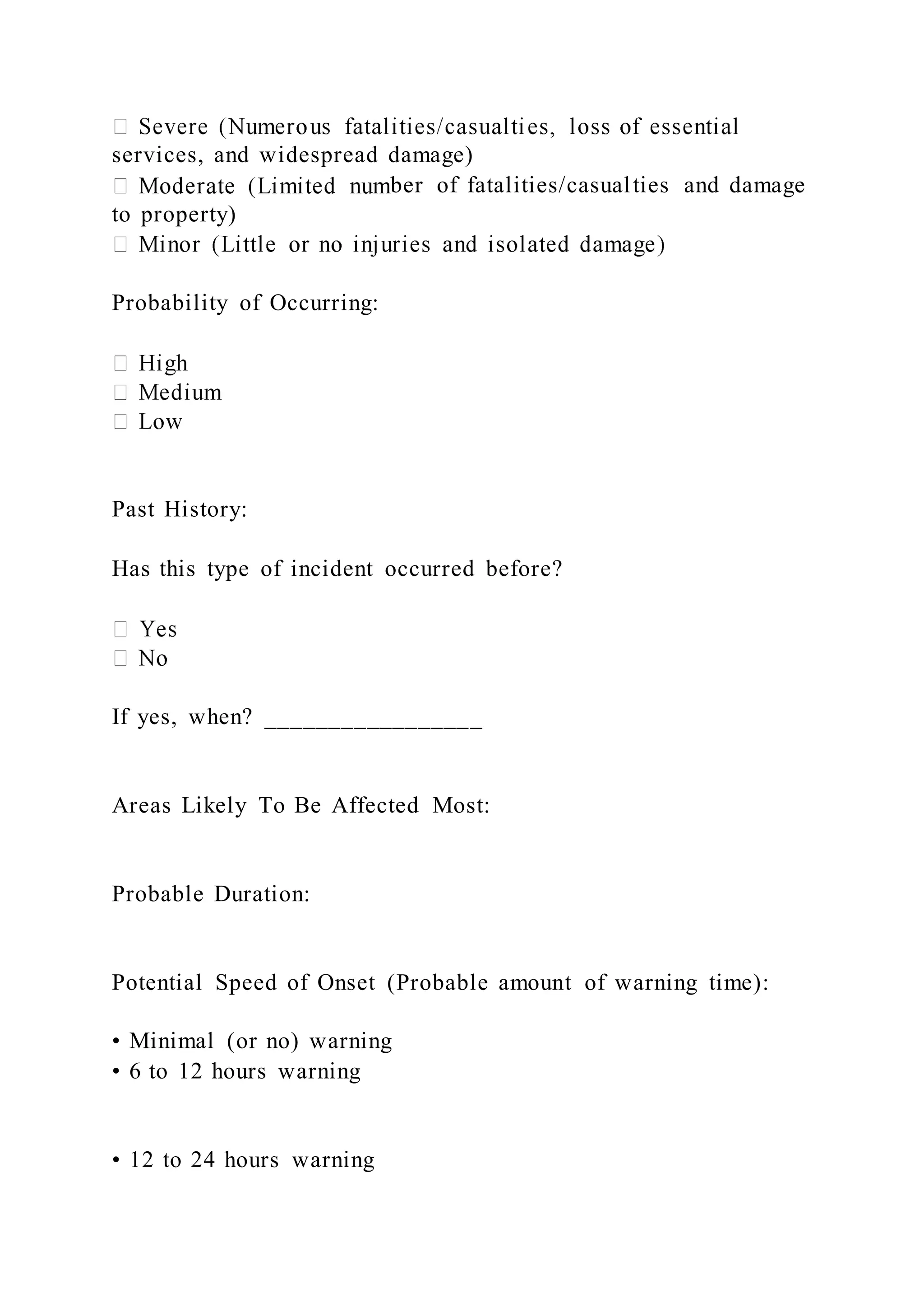 services, and widespread damage)
ber of fatalities/casualties and damage
to property)
Probability of Occurring:
Past History:
Has this type of incident occurred before?
If yes, when? _________________
Areas Likely To Be Affected Most:
Probable Duration:
Potential Speed of Onset (Probable amount of warning time):
• Minimal (or no) warning
• 6 to 12 hours warning
• 12 to 24 hours warning
 