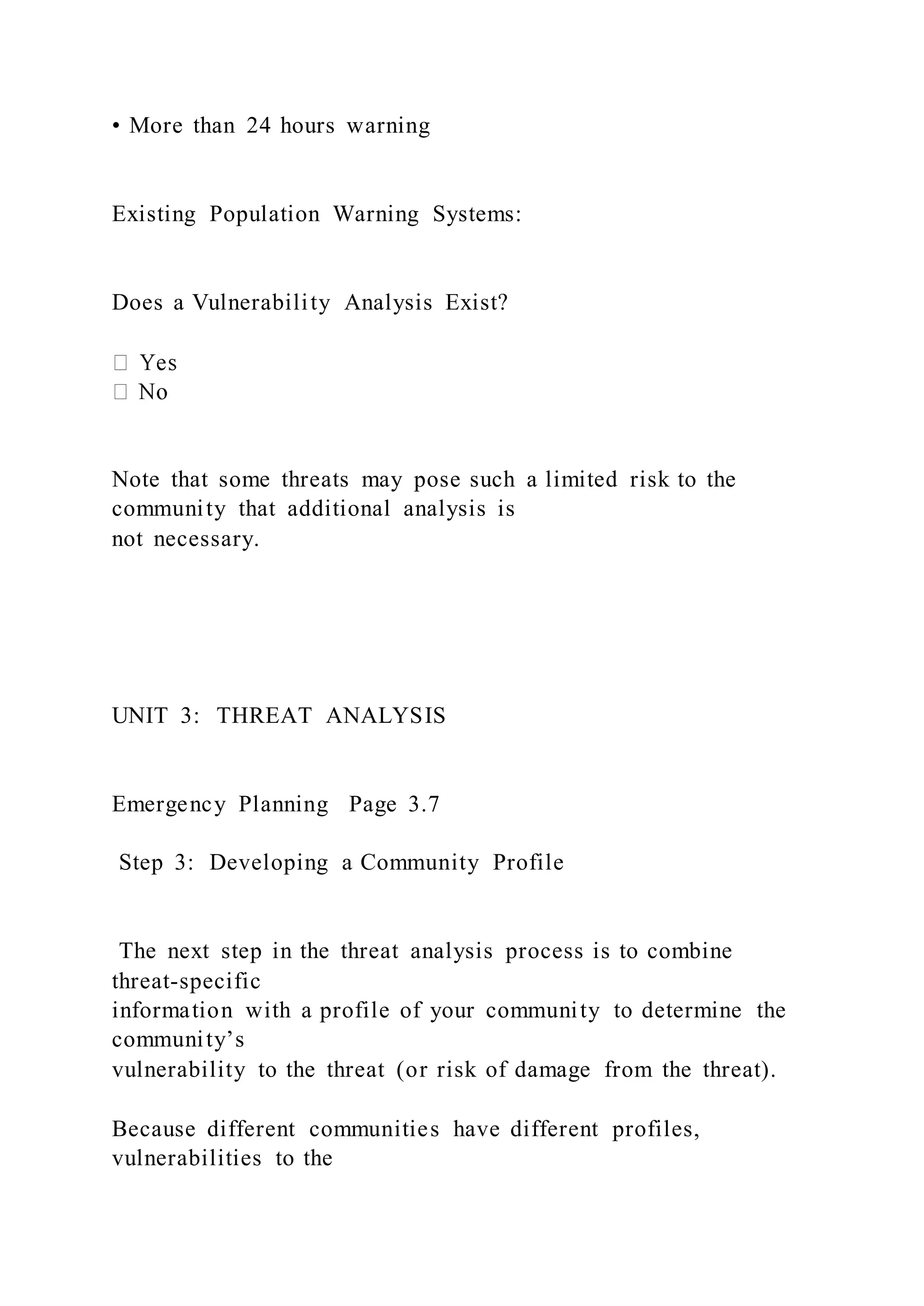 • More than 24 hours warning
Existing Population Warning Systems:
Does a Vulnerability Analysis Exist?
Note that some threats may pose such a limited risk to the
community that additional analysis is
not necessary.
UNIT 3: THREAT ANALYSIS
Emergency Planning Page 3.7
Step 3: Developing a Community Profile
The next step in the threat analysis process is to combine
threat-specific
information with a profile of your community to determine the
community’s
vulnerability to the threat (or risk of damage from the threat).
Because different communities have different profiles,
vulnerabilities to the
 