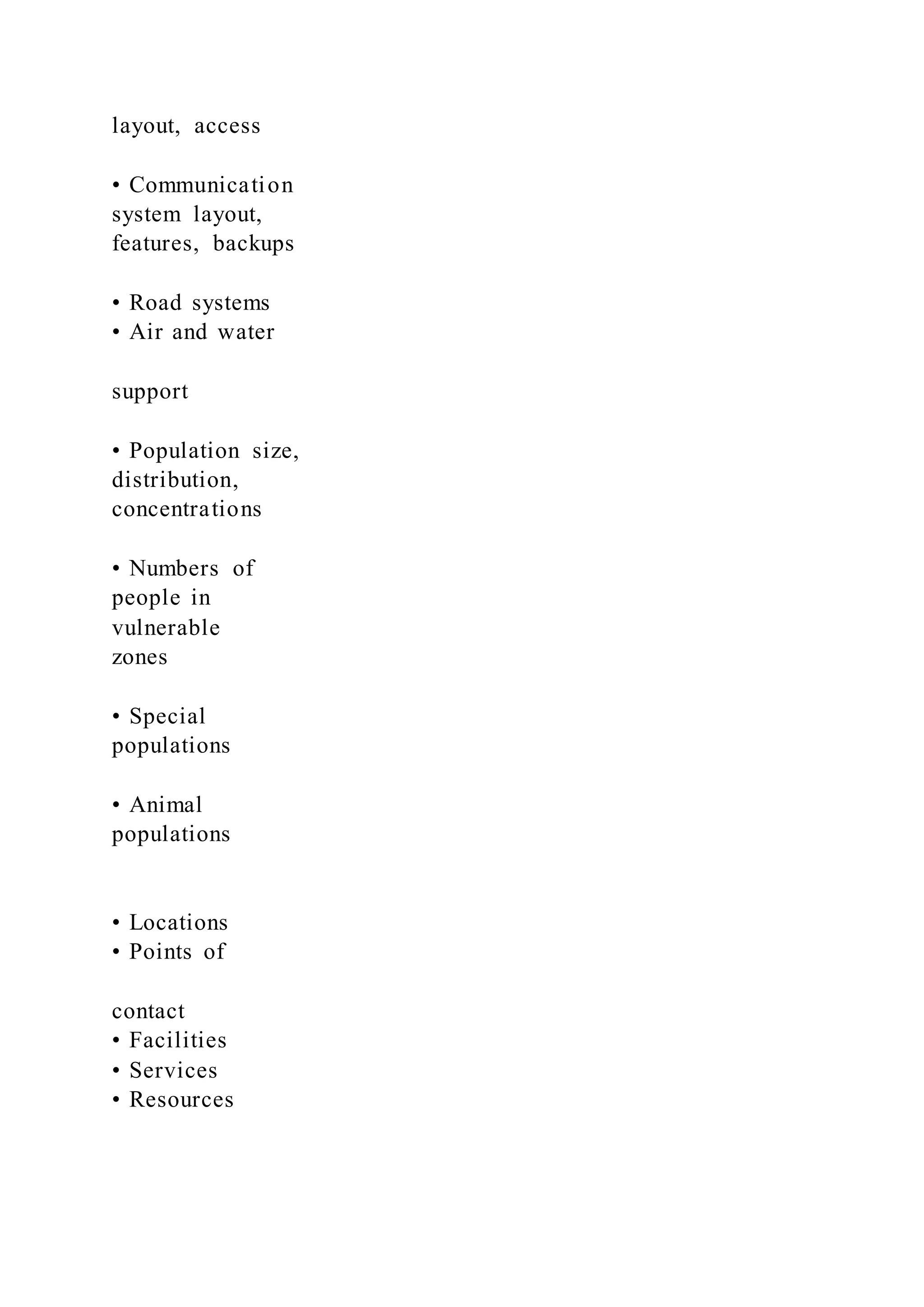 layout, access
• Communication
system layout,
features, backups
• Road systems
• Air and water
support
• Population size,
distribution,
concentrations
• Numbers of
people in
vulnerable
zones
• Special
populations
• Animal
populations
• Locations
• Points of
contact
• Facilities
• Services
• Resources
 