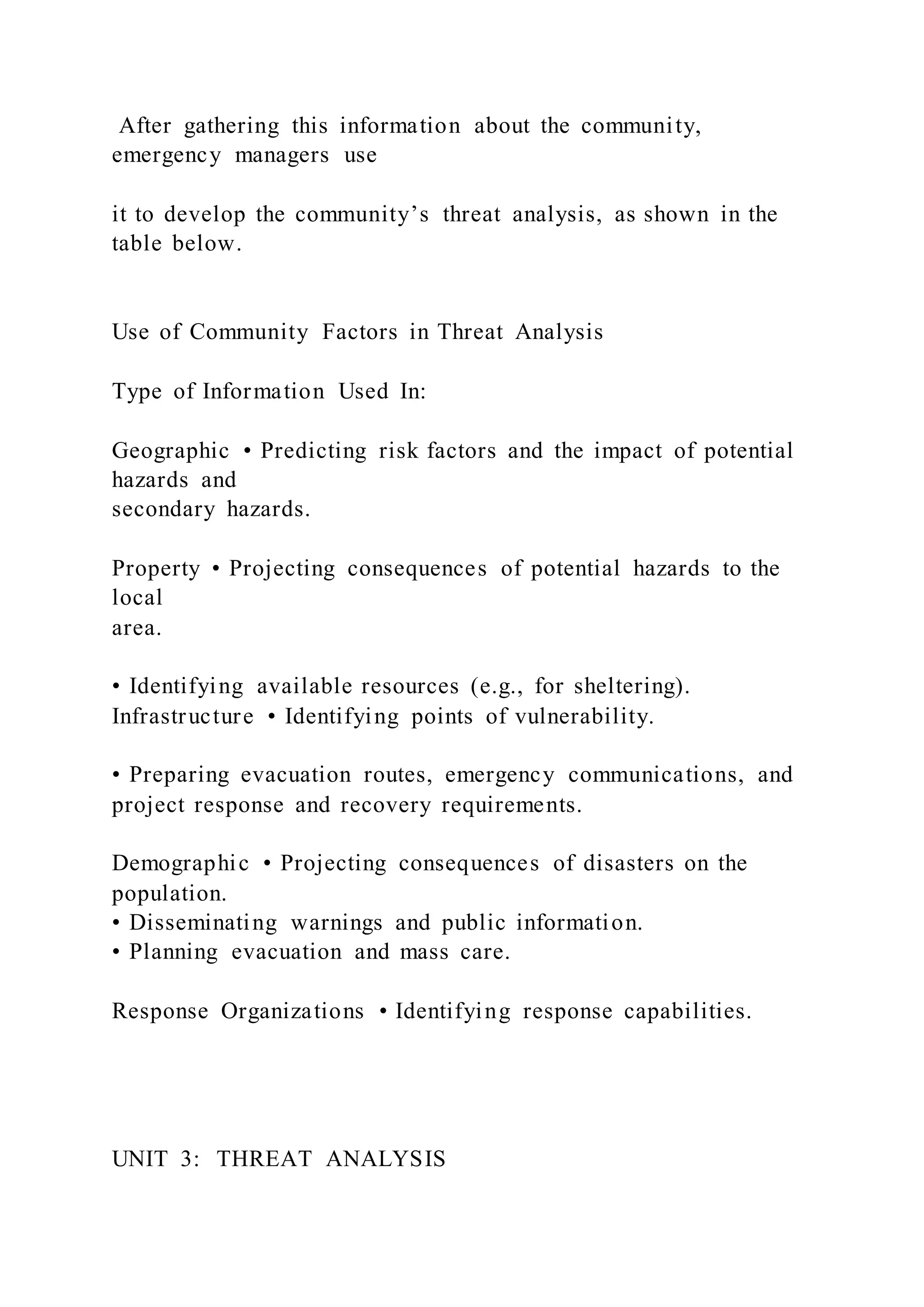 After gathering this information about the community,
emergency managers use
it to develop the community’s threat analysis, as shown in the
table below.
Use of Community Factors in Threat Analysis
Type of Information Used In:
Geographic • Predicting risk factors and the impact of potential
hazards and
secondary hazards.
Property • Projecting consequences of potential hazards to the
local
area.
• Identifying available resources (e.g., for sheltering).
Infrastructure • Identifying points of vulnerability.
• Preparing evacuation routes, emergency communications, and
project response and recovery requirements.
Demographic • Projecting consequences of disasters on the
population.
• Disseminating warnings and public information.
• Planning evacuation and mass care.
Response Organizations • Identifying response capabilities.
UNIT 3: THREAT ANALYSIS
 