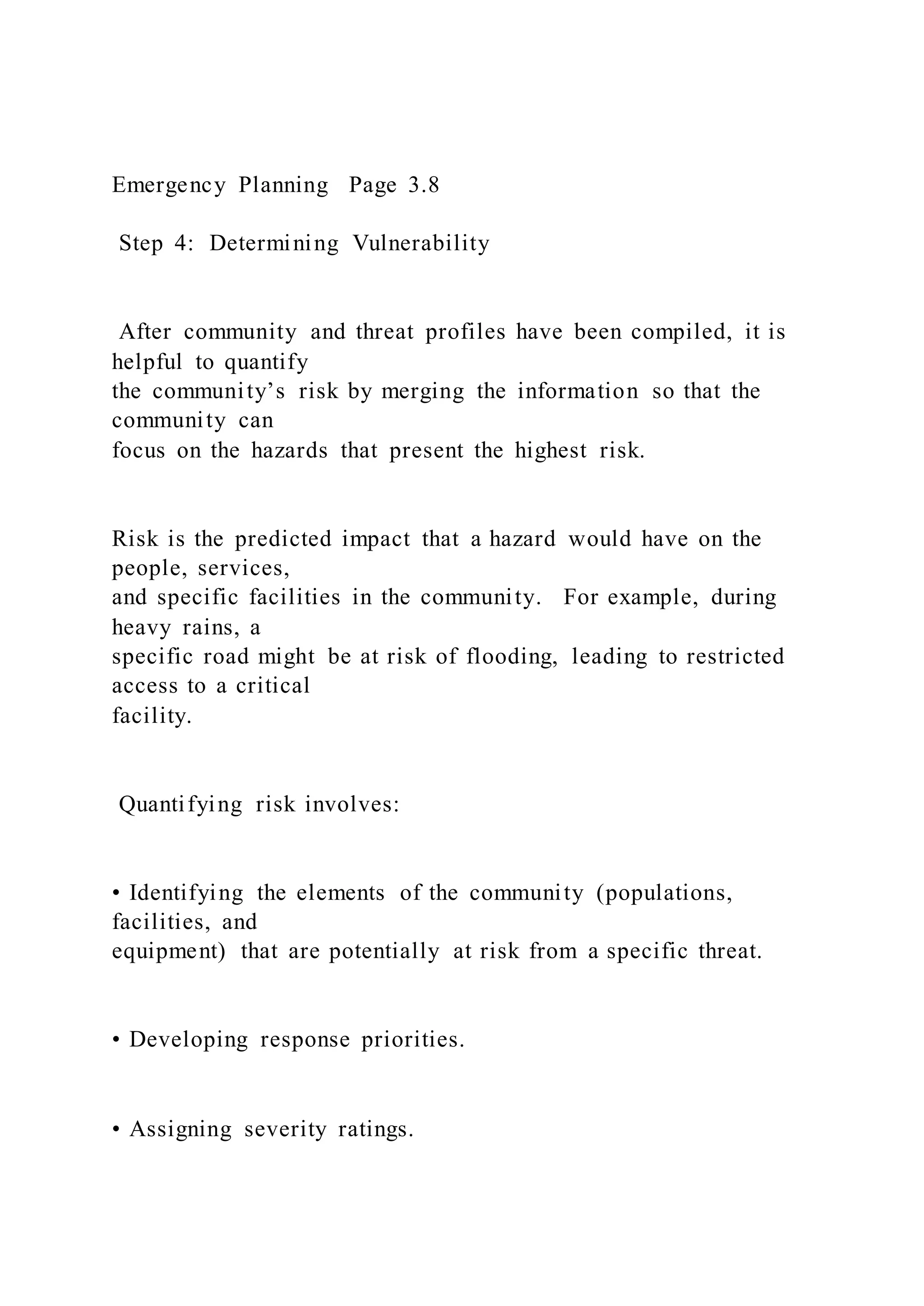 Emergency Planning Page 3.8
Step 4: Determining Vulnerability
After community and threat profiles have been compiled, it is
helpful to quantify
the community’s risk by merging the information so that the
community can
focus on the hazards that present the highest risk.
Risk is the predicted impact that a hazard would have on the
people, services,
and specific facilities in the community. For example, during
heavy rains, a
specific road might be at risk of flooding, leading to restricted
access to a critical
facility.
Quantifying risk involves:
• Identifying the elements of the community (populations,
facilities, and
equipment) that are potentially at risk from a specific threat.
• Developing response priorities.
• Assigning severity ratings.
 