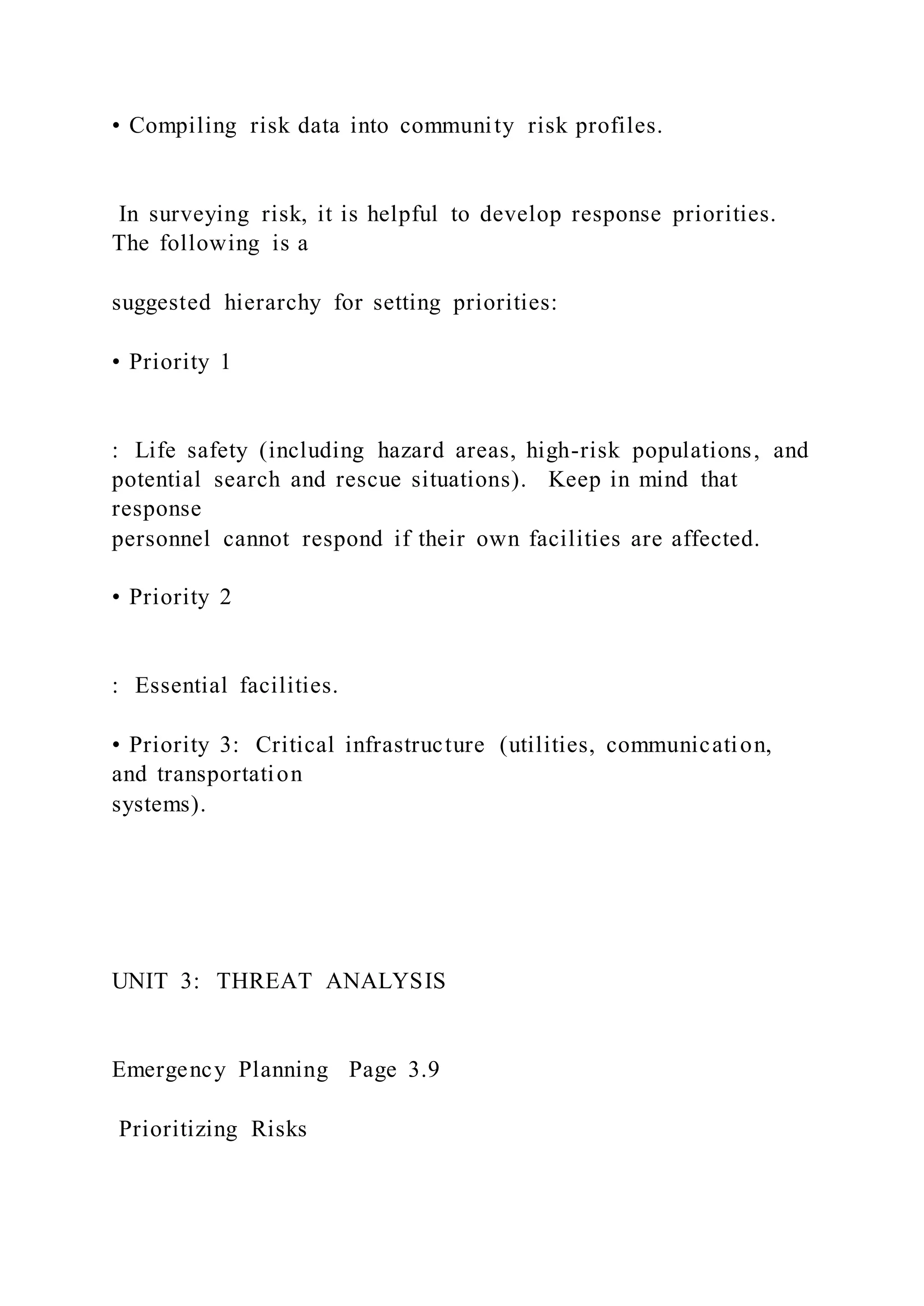 • Compiling risk data into community risk profiles.
In surveying risk, it is helpful to develop response priorities.
The following is a
suggested hierarchy for setting priorities:
• Priority 1
: Life safety (including hazard areas, high-risk populations, and
potential search and rescue situations). Keep in mind that
response
personnel cannot respond if their own facilities are affected.
• Priority 2
: Essential facilities.
• Priority 3: Critical infrastructure (utilities, communication,
and transportation
systems).
UNIT 3: THREAT ANALYSIS
Emergency Planning Page 3.9
Prioritizing Risks
 