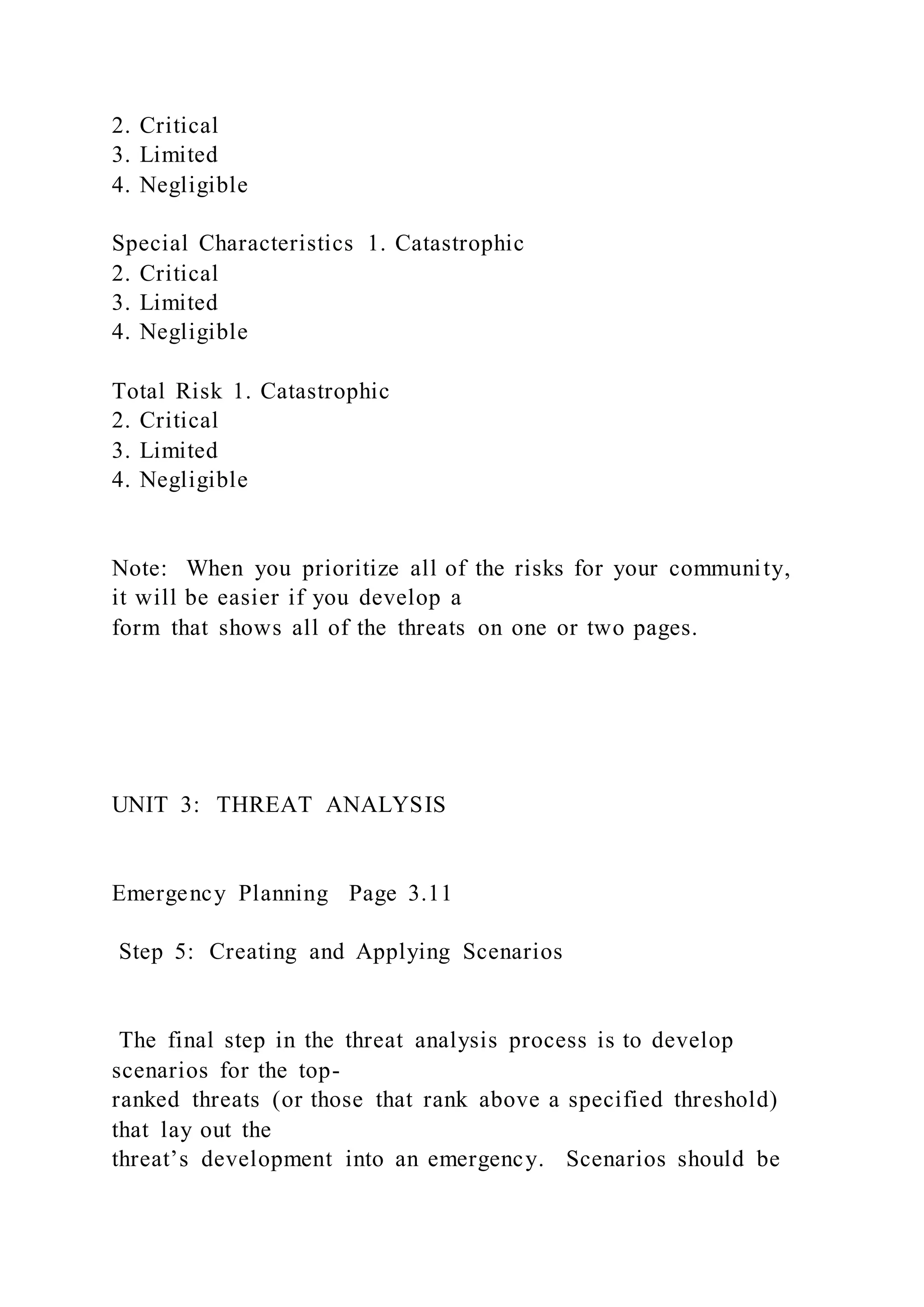 2. Critical
3. Limited
4. Negligible
Special Characteristics 1. Catastrophic
2. Critical
3. Limited
4. Negligible
Total Risk 1. Catastrophic
2. Critical
3. Limited
4. Negligible
Note: When you prioritize all of the risks for your community,
it will be easier if you develop a
form that shows all of the threats on one or two pages.
UNIT 3: THREAT ANALYSIS
Emergency Planning Page 3.11
Step 5: Creating and Applying Scenarios
The final step in the threat analysis process is to develop
scenarios for the top-
ranked threats (or those that rank above a specified threshold)
that lay out the
threat’s development into an emergency. Scenarios should be
 