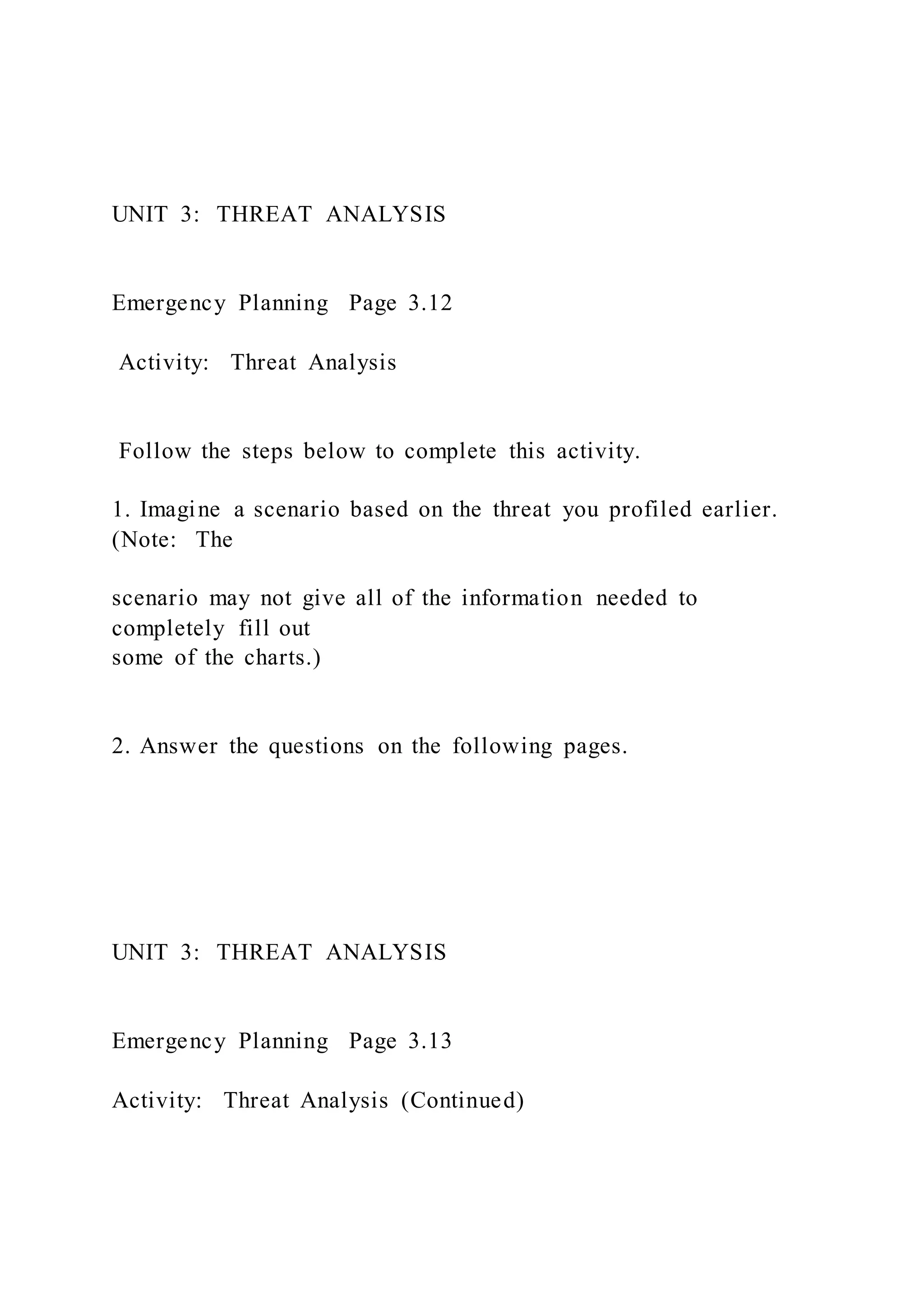 UNIT 3: THREAT ANALYSIS
Emergency Planning Page 3.12
Activity: Threat Analysis
Follow the steps below to complete this activity.
1. Imagine a scenario based on the threat you profiled earlier.
(Note: The
scenario may not give all of the information needed to
completely fill out
some of the charts.)
2. Answer the questions on the following pages.
UNIT 3: THREAT ANALYSIS
Emergency Planning Page 3.13
Activity: Threat Analysis (Continued)
 