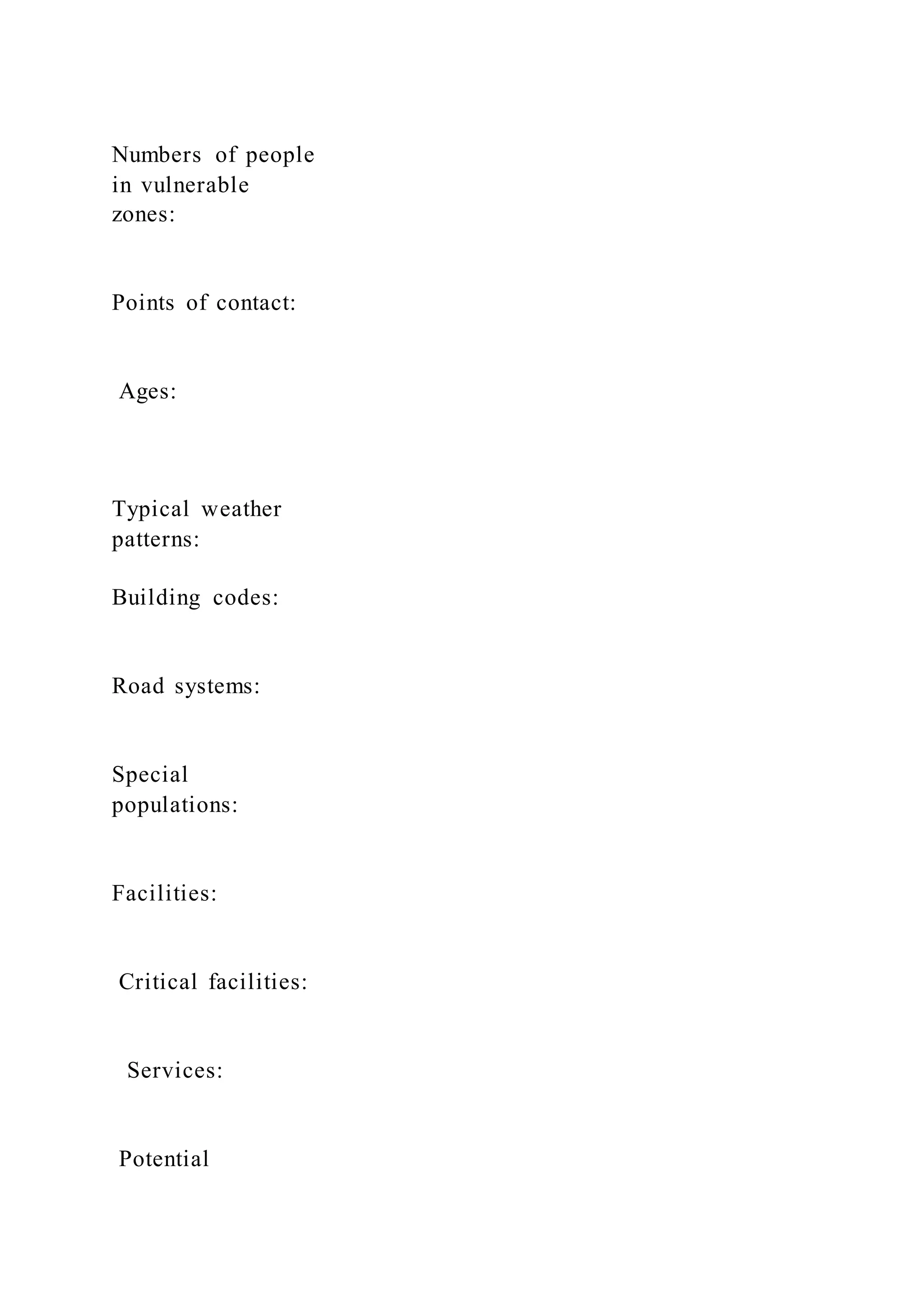Numbers of people
in vulnerable
zones:
Points of contact:
Ages:
Typical weather
patterns:
Building codes:
Road systems:
Special
populations:
Facilities:
Critical facilities:
Services:
Potential
 