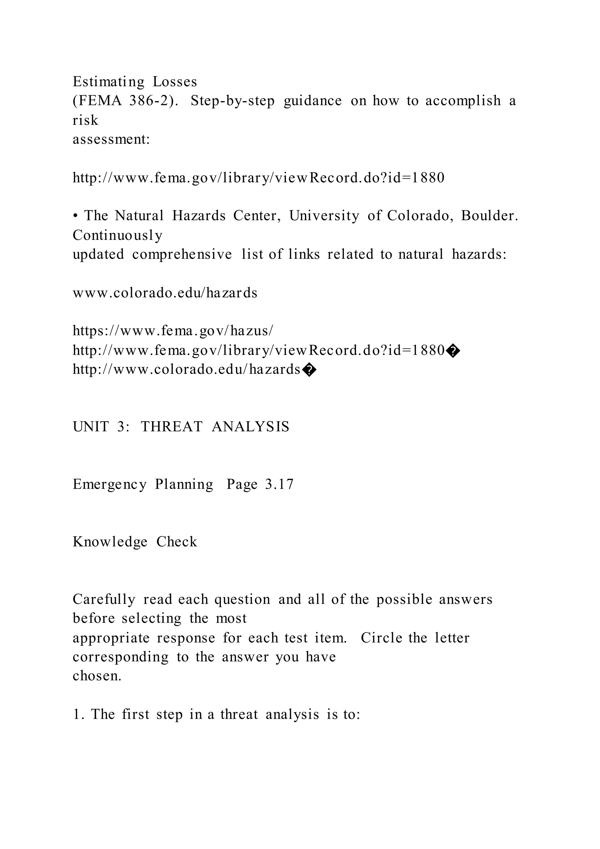 Estimating Losses
(FEMA 386-2). Step-by-step guidance on how to accomplish a
risk
assessment:
http://www.fema.gov/library/viewRecord.do?id=1880
• The Natural Hazards Center, University of Colorado, Boulder.
Continuously
updated comprehensive list of links related to natural hazards:
www.colorado.edu/hazards
https://www.fema.gov/hazus/
http://www.fema.gov/library/viewRecord.do?id=1880�
http://www.colorado.edu/hazards�
UNIT 3: THREAT ANALYSIS
Emergency Planning Page 3.17
Knowledge Check
Carefully read each question and all of the possible answers
before selecting the most
appropriate response for each test item. Circle the letter
corresponding to the answer you have
chosen.
1. The first step in a threat analysis is to:
 