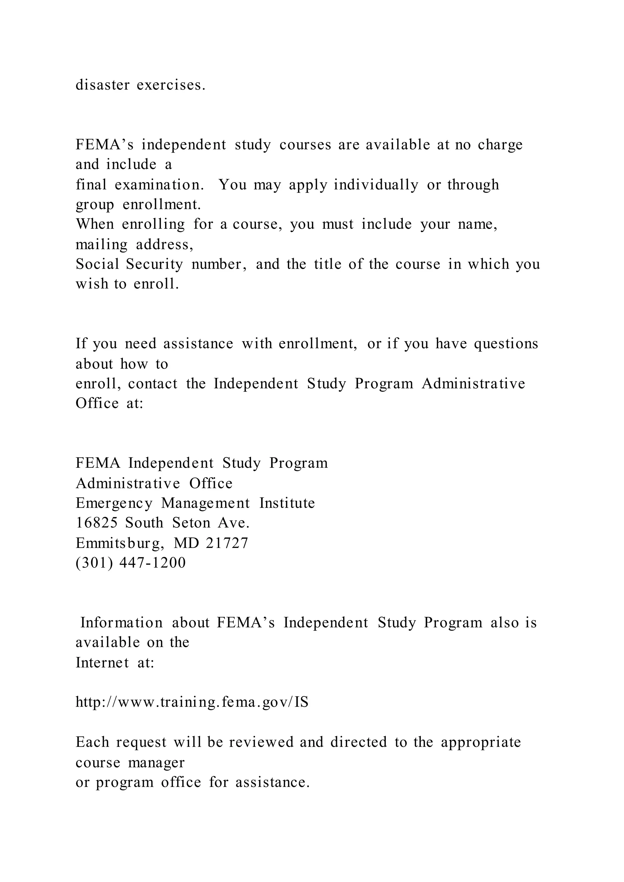 disaster exercises.
FEMA’s independent study courses are available at no charge
and include a
final examination. You may apply individually or through
group enrollment.
When enrolling for a course, you must include your name,
mailing address,
Social Security number, and the title of the course in which you
wish to enroll.
If you need assistance with enrollment, or if you have questions
about how to
enroll, contact the Independent Study Program Administrative
Office at:
FEMA Independent Study Program
Administrative Office
Emergency Management Institute
16825 South Seton Ave.
Emmitsburg, MD 21727
(301) 447-1200
Information about FEMA’s Independent Study Program also is
available on the
Internet at:
http://www.training.fema.gov/IS
Each request will be reviewed and directed to the appropriate
course manager
or program office for assistance.
 