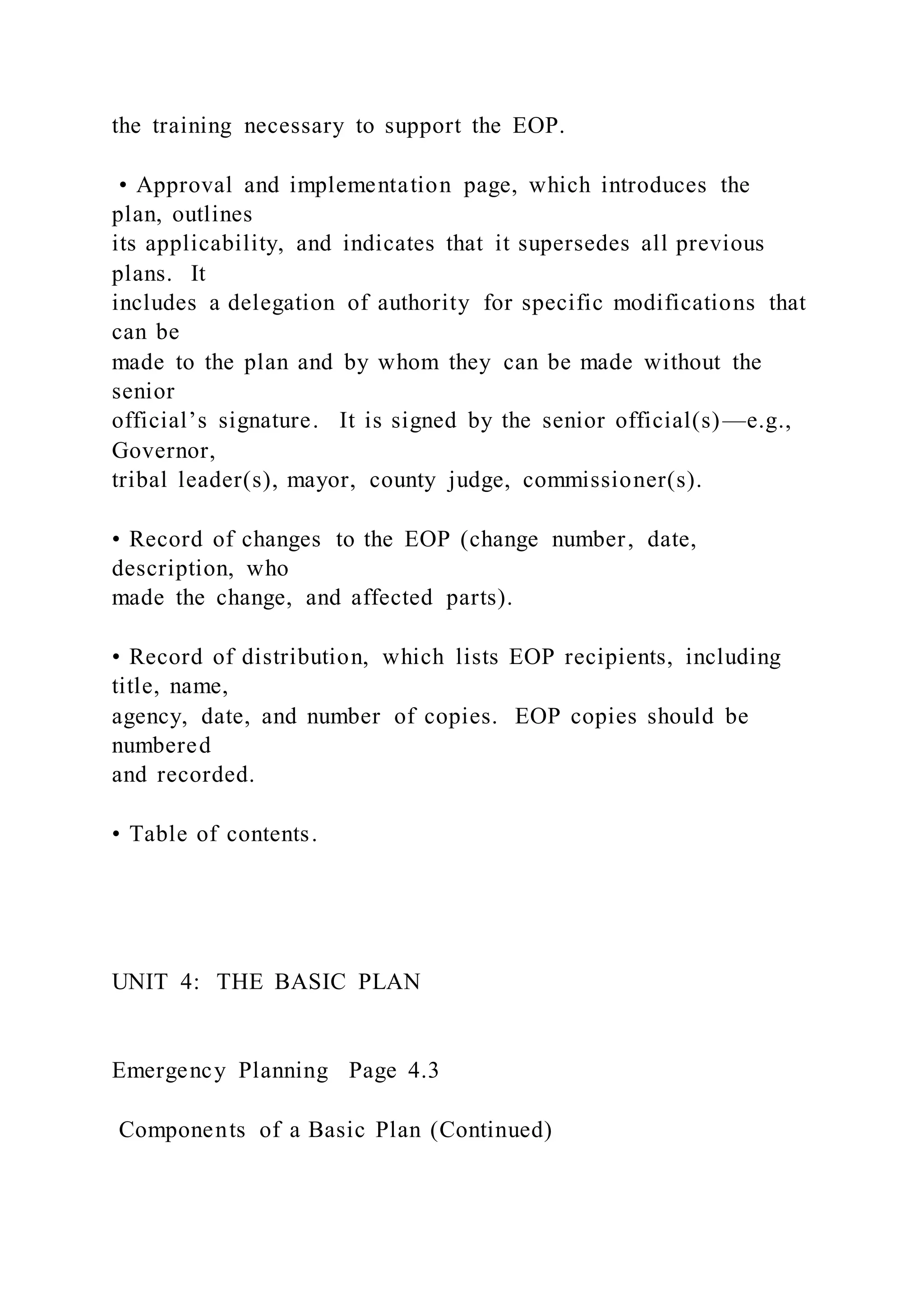 the training necessary to support the EOP.
• Approval and implementation page, which introduces the
plan, outlines
its applicability, and indicates that it supersedes all previous
plans. It
includes a delegation of authority for specific modifications that
can be
made to the plan and by whom they can be made without the
senior
official’s signature. It is signed by the senior official(s)—e.g.,
Governor,
tribal leader(s), mayor, county judge, commissioner(s).
• Record of changes to the EOP (change number, date,
description, who
made the change, and affected parts).
• Record of distribution, which lists EOP recipients, including
title, name,
agency, date, and number of copies. EOP copies should be
numbered
and recorded.
• Table of contents.
UNIT 4: THE BASIC PLAN
Emergency Planning Page 4.3
Components of a Basic Plan (Continued)
 